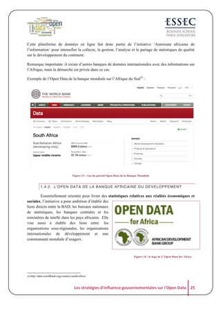 Cette plateforme de données en ligne fait donc partie de l’initiative ‘Autoroute africaine de
l’information’ pour intensifier la collecte, la gestion, l’analyse et le partage de statistiques de qualité
sur le développement du continent.
Remarque importante :il existe d’autres banques de données internationales avec des informations sur
l’Afrique, mais la démarche est privée dans ce cas.
Exemple de l’Open Data de la banque mondiale sur l’Afrique du Sud24 :

Figure 13 : vue du portail Open Data de la Banque Mondiale

1.4.2. L’OPEN DATA DE LA BANQUE AFRICAINE DU DEVELOPPEMENT

Essentiellement orientée pour livrer des statistiques relatives aux réalités économiques et
sociales, l’initiative a pour ambition d’établir des
liens directs entre la BAD, les bureaux nationaux
de statistiques, les banques centrales et les
ministères de tutelle dans les pays africains. Elle
vise aussi à établir des liens entre les
organisations sous-régionales, les organisations
internationales de développement et une
communauté mondiale d’usagers .

Figure 14 : le logo de L’Open Data for Africa

24 http://data.worldbank.org/country/south-africa

Les	
  stratégies	
  d'influence	
  gouvernementales	
  sur	
  l'Open	
  Data	
   25	
  

 