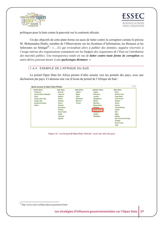 politiques pour la lutte contre la pauvreté sur le continent africain.
Un des objectifs de cette plate-forme est aussi de lutter contre la corruption comme le précise
M. Mohamadou Diallo, membre de l’Observatoire sur les Systèmes d’Information, les Réseaux et les
Inforoutes au Sénégal28 : « …Ce qui reviendrait alors à publier des données, naguère réservées à
l’usage interne des organisations notamment sur les budgets des organismes de l’Etat ou l’attribution
des marchés publics. Une transparence totale en vue de lutter contre toute forme de corruption ou
autre dérive pouvant mener à une quelconque dictature. »
1.4.4. EXEMPLE DE L’AFRIQUE DU SUD

Le portail Open Data for Africa permet d’aller ensuite vers les portails des pays, avec une
déclinaison par pays. Ci-dessous une vue d’écran du portail de l’Afrique du Sud :

Figure 16 : vue du portail Open Data Africain : accès aux sites des pays

28

http://www.osiris.sn/Open-data-un-gisement-d.html

Les	
  stratégies	
  d'influence	
  gouvernementales	
  sur	
  l'Open	
  Data	
   27	
  

 
