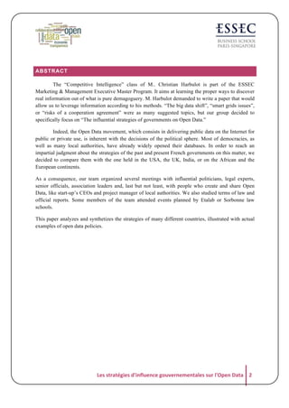 ABSTRACT
The “Competitive Intelligence” class of M.. Christian Harbulot is part of the ESSEC
Marketing & Management Executive Master Program. It aims at learning the proper ways to discover
real information out of what is pure demagoguery. M. Harbulot demanded to write a paper that would
allow us to leverage information according to his methods. “The big data shift”, “smart grids issues”,
or “risks of a cooperation agreement” were as many suggested topics, but our group decided to
specifically focus on “The influential strategies of governments on Open Data.”
Indeed, the Open Data movement, which consists in delivering public data on the Internet for
public or private use, is inherent with the decisions of the political sphere. Most of democracies, as
well as many local authorities, have already widely opened their databases. In order to reach an
impartial judgment about the strategies of the past and present French governments on this matter, we
decided to compare them with the one held in the USA, the UK, India, or on the African and the
European continents.
As a consequence, our team organized several meetings with influential politicians, legal experts,
senior officials, association leaders and, last but not least, with people who create and share Open
Data, like start-up’s CEOs and project manager of local authorities. We also studied terms of law and
official reports. Some members of the team attended events planned by Etalab or Sorbonne law
schools.
This paper analyzes and synthetizes the strategies of many different countries, illustrated with actual
examples of open data policies.

Les	
  stratégies	
  d'influence	
  gouvernementales	
  sur	
  l'Open	
  Data	
   2	
  

 