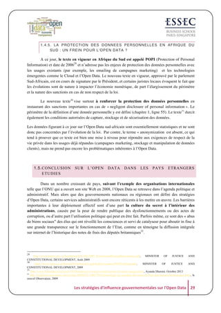 1.4.5. LA PROTECTION DES DONNEES PERSONNELLES EN AFRIQUE DU
SUD : UN FREIN POUR L’OPEN DATA ?

A ce jour, le texte en vigueur en Afrique du Sud est appelé POPI (Protection of Personal
Information) et date de 200629 et n’adresse pas les enjeux de protection des données personnelles avec
les usages existants (par exemple, les emailing de campagnes marketing) et les technologies
émergentes comme le Cloud et l’Open Data. Le nouveau texte en vigueur, approuvé par le parlement
Sud-Africain, est en cours de signature par le Président, et certains juristes locaux évoquent le fait que
les évolutions sont de nature à impacter l’économie numérique, de part l’élargissement du périmètre
et la nature des sanctions en cas de non respect de la loi.
Le nouveau texte30 vise surtout à renforcer la protection des données personnelles en
instaurant des sanctions importantes en cas de « negligent disclosure of personal information ». Le
périmètre de la définition d’une donnée personnelle y est défini (chapitre 1, ligne 55). Le texte31 durcit
également les conditions autorisées de capture, stockage et de sécurisation des données.
Les données figurant à ce jour sur l’Open Data sud-africain sont essentiellement statistiques et ne sont
donc pas concernées par l’évolution de la loi. Par contre, le terme « anonymization est absent, ce qui
tend à prouver que ce texte est bien une mise à niveau pour répondre aux exigences de respect de la
vie privée dans les usages déjà répandus (campagnes marketing, stockage et manipulation de données
clients), mais ne prend pas encore les problématiques inhérentes à l’Open Data.

1.5. CONCLUSION
ETUDIES

SUR

L’OPEN

DATA

DANS

LES

PAYS

ETRANGERS

Dans un nombre croissant de pays, suivant l’exemple des organisations internationales
telle que l’ONU qui a ouvert son site Web en 2008, l’Open Data se retrouve dans l’agenda politique et
administratif. Mais alors que des gouvernements nationaux ou régionaux ont défini des stratégies
d’Open Data, certains services administratifs sont encore réticents à les mettre en œuvre. Les barrières
importantes à leur déploiement effectif sont d’une part la culture du secret à l’intérieur des
administrations, causée par la peur de rendre publique des dysfonctionnements ou des actes de
corruption, ou d’autre part l’utilisation politique qui peut en être fait. Parfois même, ce sont des « abus
de biens sociaux" des élus qui ont réveillé les consciences et servi de catalyseur pour aboutir in fine à
une grande transparence sur le fonctionnement de l’Etat, comme en témoigne la diffusion intégrale
sur internet de l’historique des notes de frais des députés britanniques32.

29

http://www.justice.gov.za/legislation/bills/B9-2009_ProtectionofPersonalInformation.pdf,
MINISTER
OF
JUSTICE
AND
CONSTITUTIONAL DEVELOPMENT, Août 2009
30
https://www.saica.co.za/Portals/0/Technical/LegalAndGovernance/POPI%20final.pdf,
MINISTER
OF
JUSTICE
AND
CONSTITUTIONAL DEVELOPMENT, 2009
31
http://www.humanipo.com/news/34240/popi-set-to-cause-complications-for-data-management/, Ayanda Dlamini. Octobre 2013
32
http://tempsreel.nouvelobs.com/monde/20090522.OBS7705/chronologie-du-scandale-des-notes-de-frais-des-deputes-britanniques.html, le
nouvel Observateur, 2009

Les	
  stratégies	
  d'influence	
  gouvernementales	
  sur	
  l'Open	
  Data	
   29	
  

 