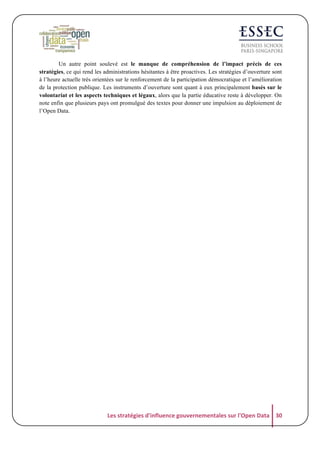 Un autre point soulevé est le manque de compréhension de l’impact précis de ces
stratégies, ce qui rend les administrations hésitantes à être proactives. Les stratégies d’ouverture sont
à l’heure actuelle très orientées sur le renforcement de la participation démocratique et l’amélioration
de la protection publique. Les instruments d’ouverture sont quant à eux principalement basés sur le
volontariat et les aspects techniques et légaux, alors que la partie éducative reste à développer. On
note enfin que plusieurs pays ont promulgué des textes pour donner une impulsion au déploiement de
l’Open Data.

Les	
  stratégies	
  d'influence	
  gouvernementales	
  sur	
  l'Open	
  Data	
   30	
  

 