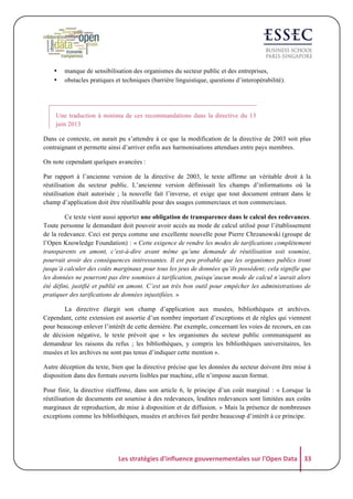 •
•

manque de sensibilisation des organismes du secteur public et des entreprises,
obstacles pratiques et techniques (barrière linguistique, questions d’interopérabilité).

Une traduction à minima de ces recommandations dans la directive du 13
juin 2013
Dans ce contexte, on aurait pu s’attendre à ce que la modification de la directive de 2003 soit plus
contraignant et permette ainsi d’arriver enfin aux harmonisations attendues entre pays membres.
On note cependant quelques avancées :
Par rapport à l’ancienne version de la directive de 2003, le texte affirme un véritable droit à la
réutilisation du secteur public. L’ancienne version définissait les champs d’informations où la
réutilisation était autorisée ; la nouvelle fait l’inverse, et exige que tout document entrant dans le
champ d’application doit être réutilisable pour des usages commerciaux et non commerciaux.
Ce texte vient aussi apporter une obligation de transparence dans le calcul des redevances.
Toute personne le demandant doit pouvoir avoir accès au mode de calcul utilisé pour l’établissement
de la redevance. Ceci est perçu comme une excellente nouvelle pour Pierre Chrzanowski (groupe de
l’Open Knowledge Foundation) : « Cette exigence de rendre les modes de tarifications complètement
transparents en amont, c’est-à-dire avant même qu’une demande de réutilisation soit soumise,
pourrait avoir des conséquences intéressantes. Il est peu probable que les organismes publics iront
jusqu’à calculer des coûts marginaux pour tous les jeux de données qu’ils possèdent; cela signifie que
les données ne pourront pas être soumises à tarification, puisqu’aucun mode de calcul n’aurait alors
été défini, justifié et publié en amont. C’est un très bon outil pour empêcher les administrations de
pratiquer des tarifications de données injustifiées. »
La directive élargit son champ d’application aux musées, bibliothèques et archives.
Cependant, cette extension est assortie d’un nombre important d’exceptions et de règles qui viennent
pour beaucoup enlever l’intérêt de cette dernière. Par exemple, concernant les voies de recours, en cas
de décision négative, le texte prévoit que « les organismes du secteur public communiquent au
demandeur les raisons du refus ; les bibliothèques, y compris les bibliothèques universitaires, les
musées et les archives ne sont pas tenus d’indiquer cette mention ».
Autre déception du texte, bien que la directive précise que les données du secteur doivent être mise à
disposition dans des formats ouverts lisibles par machine, elle n’impose aucun format.
Pour finir, la directive réaffirme, dans son article 6, le principe d’un coût marginal : « Lorsque la
réutilisation de documents est soumise à des redevances, lesdites redevances sont limitées aux coûts
marginaux de reproduction, de mise à disposition et de diffusion. » Mais la présence de nombreuses
exceptions comme les bibliothèques, musées et archives fait perdre beaucoup d’intérêt à ce principe.

Les	
  stratégies	
  d'influence	
  gouvernementales	
  sur	
  l'Open	
  Data	
   33	
  

 