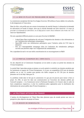 2.3. LA MISE EN PLACE DE PROGRAMME DE R&D&I
La commission européenne fait état d’un budget d’environ 100 millions d’euros dédiés à la recherche,
le développement et l’innovation.
Dans les faits, cela profite peu aux acteurs économiques du marché français, la démarche de demande
de subventions est lourde et longue, alors que le marché demande une forte réactivité « le temps de
procéder à la demande de subvention, on est déjà passé à autre chose tellement cela évolue vite » Cf.
interview OpenDataSoft.
On note cependant différents projets en cours pour favoriser la R&D&I :
-­‐
-­‐
-­‐

Linked Open Data (exploitation du web pour l’intégration des données et des informations et
sur l’utilisation des technologies sémantiques)
OpenAIRE (créer une infrastructure participative pour l’initiative pilote de l’UE dans le
domaine)
ISA sur l’interopérabilité sémantique (faire de l’utilisation des métadonnées publiques
ouvertes une première étape vers l’alignement des métadonnées)

On a cependant du mal à voir une réelle concrétisation de ces encouragements en R&D.

2.4. LE PORTAIL EUROPEEN DE L’OPEN DATA
Un des objectifs de la Commission Européenne est de mettre en place un portail des données de
l’Union Européenne.
Le portail http://open-data.europa.eu propose un accès gratuit et centralisé aux données produites par
les institutions et organes de l’Union Européennes. A ce jour, on comptabilise 6323 jeux de données
publiées sur ce site. Ce nombre peut paraître très faible comparé au 353 226 jeux de données
présentes sur le site http://data.gouv.fr.
Le problème réside dans le fait que la commission n’a que peu de pouvoir pour mener à bien ce
projet. En effet, on peut lire dans une communication sur l'ouverture des données publiée par
l'exécutif européen : « La Commission invite le Parlement Européen et le Conseil, dans le cadre de
leurs compétences respectives, à créer les conditions-cadres appropriées pour la réutilisation des
informations du secteur public dans l'Union Européenne ».

3. LA POLITIQUE AFFICHEE EN FRANCE
L’analyse du développement de l’Open Data dans plusieurs pays du monde permet une mise en
perspective plus objective du projet en France
3.1. UN BESOIN DE DEMOCRATIE

Les	
  stratégies	
  d'influence	
  gouvernementales	
  sur	
  l'Open	
  Data	
   34	
  

 