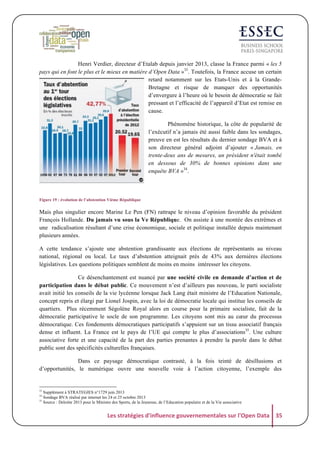 Henri Verdier, directeur d’Etalab depuis janvier 2013, classe la France parmi « les 5
pays qui en font le plus et le mieux en matière d’Open Data »33. Toutefois, la France accuse un certain
retard notamment sur les Etats-Unis et à la GrandeBretagne et risque de manquer des opportunités
d’envergure à l’heure où le besoin de démocratie se fait
pressant et l’efficacité de l’appareil d’Etat est remise en
cause.
Phénomène historique, la côte de popularité de
l’exécutif n’a jamais été aussi faible dans les sondages,
preuve en est les résultats du dernier sondage BVA et à
son directeur général adjoint d’ajouter « Jamais, en
trente-deux ans de mesures, un président n'était tombé
en dessous de 30% de bonnes opinions dans une
enquête BVA »34.

Figure 19 : évolution de l’abstention Vième République

Mais plus singulier encore Marine Le Pen (FN) rattrape le niveau d’opinion favorable du président
François Hollande. Du jamais vu sous la Ve République. On assiste à une montée des extrêmes et
une radicalisation résultant d’une crise économique, sociale et politique installée depuis maintenant
plusieurs années.
A cette tendance s’ajoute une abstention grandissante aux élections de représentants au niveau
national, régional ou local. Le taux d’abstention atteignait près de 43% aux dernières élections
législatives. Les questions politiques semblent de moins en moins intéresser les citoyens.
Ce désenchantement est nuancé par une société civile en demande d’action et de
participation dans le débat public. Ce mouvement n’est d’ailleurs pas nouveau, le parti socialiste
avait initié les conseils de la vie lycéenne lorsque Jack Lang était ministre de l’Education Nationale,
concept repris et élargi par Lionel Jospin, avec la loi de démocratie locale qui institue les conseils de
quartiers. Plus récemment Ségolène Royal alors en course pour la primaire socialiste, fait de la
démocratie participative le socle de son programme. Les citoyens sont mis au cœur du processus
démocratique. Ces fondements démocratiques participatifs s’appuient sur un tissu associatif français
dense et influent. La France est le pays de l’UE qui compte le plus d’associations35. Une culture
associative forte et une capacité de la part des parties prenantes à prendre la parole dans le débat
public sont des spécificités culturelles françaises.
Dans ce paysage démocratique contrasté, à la fois teinté de désillusions et
d’opportunités, le numérique ouvre une nouvelle voie à l’action citoyenne, l’exemple des

33
34
35

Supplément à STRATEGIES n°1729 juin 2013
Sondage BVA réalisé par internet les 24 et 25 octobre 2013
Source : Deloitte 2013 pour le Ministre des Sports, de la Jeunesse, de l’Education populaire et de la Vie associative

Les	
  stratégies	
  d'influence	
  gouvernementales	
  sur	
  l'Open	
  Data	
   35	
  

 