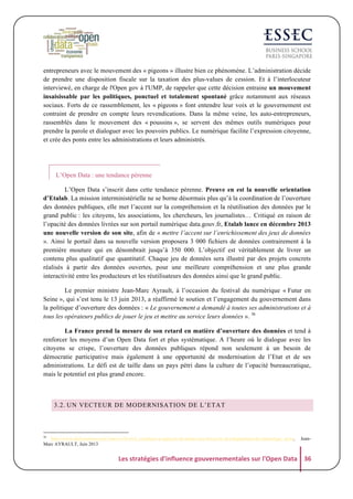 entrepreneurs avec le mouvement des « pigeons » illustre bien ce phénomène. L’administration décide
de prendre une disposition fiscale sur la taxation des plus-values de cession. Et à l’interlocuteur
interviewé, en charge de l'Open gov à l'UMP, de rappeler que cette décision entraine un mouvement
insaisissable par les politiques, ponctuel et totalement spontané grâce notamment aux réseaux
sociaux. Forts de ce rassemblement, les « pigeons » font entendre leur voix et le gouvernement est
contraint de prendre en compte leurs revendications. Dans la même veine, les auto-entrepreneurs,
rassemblés dans le mouvement des « poussins », se servent des mêmes outils numériques pour
prendre la parole et dialoguer avec les pouvoirs publics. Le numérique facilite l’expression citoyenne,
et crée des ponts entre les administrations et leurs administrés.

L’Open Data : une tendance pérenne
L’Open Data s’inscrit dans cette tendance pérenne. Preuve en est la nouvelle orientation
d’Etalab. La mission interministérielle ne se borne désormais plus qu’à la coordination de l’ouverture
des données publiques, elle met l’accent sur la compréhension et la réutilisation des données par le
grand public : les citoyens, les associations, les chercheurs, les journalistes… Critiqué en raison de
l’opacité des données livrées sur son portail numérique data.gouv.fr, Etalab lance en décembre 2013
une nouvelle version de son site, afin de « mettre l’accent sur l’enrichissement des jeux de données
». Ainsi le portail dans sa nouvelle version proposera 3 000 fichiers de données contrairement à la
première mouture qui en dénombrait jusqu’à 350 000. L’objectif est véritablement de livrer un
contenu plus qualitatif que quantitatif. Chaque jeu de données sera illustré par des projets concrets
réalisés à partir des données ouvertes, pour une meilleure compréhension et une plus grande
interactivité entre les producteurs et les réutilisateurs des données ainsi que le grand public.
Le premier ministre Jean-Marc Ayrault, à l’occasion du festival du numérique « Futur en
Seine », qui s’est tenu le 13 juin 2013, a réaffirmé le soutien et l’engagement du gouvernement dans
la politique d’ouverture des données : « Le gouvernement a demandé à toutes ses administrations et à
tous les opérateurs publics de jouer le jeu et mettre au service leurs données ». 36
La France prend la mesure de son retard en matière d’ouverture des données et tend à
renforcer les moyens d’un Open Data fort et plus systématique. A l’heure où le dialogue avec les
citoyens se crispe, l’ouverture des données publiques répond non seulement à un besoin de
démocratie participative mais également à une opportunité de modernisation de l’Etat et de ses
administrations. Le défi est de taille dans un pays pétri dans la culture de l’opacité bureaucratique,
mais le potentiel est plus grand encore.

3.2. UN VECTEUR DE MODERNISATION DE L’ETAT

36

http://www.dailymotion.com/video/x10vcw4_continuer-a-appuyer-de-toutes-nos-forces-le-developpement-du-numerique_news,
Marc AYRAULT, Juin 2013

Jean-

Les	
  stratégies	
  d'influence	
  gouvernementales	
  sur	
  l'Open	
  Data	
   36	
  

 