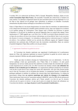 9 octobre 2013, les collectivités de Rennes, PACA, Gironde, Montpellier, Bordeaux, Saône et Loire
créent l’association Open Data France, elle rassemble l’ensemble des collectivités à l’initiative de
cette création. Ces dernières s'organisent autour de cette association pour avoir une légitimité vis à vis
de l'état et leur objectif est de partager leurs réalisations et pratiques et d’aborder l’éventuelle
mutualisation de plates-formes techniques en travaillant sur les formats.
Grâce à l’Open Data et à son récent élargissement, les acteurs dans les ministères, les administrations
et les collectivités deviennent de véritables parties prenantes actives, dans une logique de co-création
et de meilleur partage de l’information. Cette logique tend à fluidifier les processus et permet
d’identifier et de prévenir les doublons qui peuvent apparaître dans un système plus opaque. Notre
interlocuteur à l’ UMP rappelle que « aux Etats-Unis, en 2009, le président Obama demande la mise
en ligne des procédures de mise à jour du parc informatique au niveau fédéral. Suite à cette ouverture
des données, le constat est frappant : les redondances administratives coûteraient jusqu’à 3 milliards
de dollars». Une meilleure visibilité sur les activités des différents organes de l’appareil étatique
permettrait non seulement plus d’efficacité mais des économies considérables. Dans un contexte
d’austérité budgétaire l’Open Data semble avoir de quoi séduire.
L’opportunité d’améliorer la qualité de service
Si l’ouverture des données représente une opportunité d’amélioration de la performance
interne de l’Etat, elle représente également un moyen d’améliorer la qualité du service rendu aux
citoyens et permet d’afficher une plus grande transparence.38
Tandis que dans la relation classique de l’administration avec ses administrés, le rôle du
service publique n’était pas questionnable, avec l’Open Data et la tendance à la plus grand
transparence, les services rendus peuvent être améliorés en tenant compte des remontées des citoyens
et plus largement de la société civile. En effet l’ouverture des données entraine une utilisation des
données et une évaluation par les utilisateurs. Les organisations publiques productrices de données
vont de plus en plus devoir tenir compte des retours des administrés, sans quoi elles feraient perdre
tout le sens de l’ouverture et de la circulation des données. La transparence permet l’évaluation des
politiques publiques et améliore la confiance des citoyens dans leurs administrations. Le schéma de
gouvernance change dans un contexte numérique qui valorise les échanges et la coopération.
Notre interlocuteur interviewé de l’association nantaise LIBERTIC créée fin 2009 afin de promouvoir
l’ouverture des données publiques, précise qu’à l’heure actuelle « ne font foi que les données
collectées par les agents en interne » et que sans la prise en compte du retours des utilisateurs sur
l’ouverture des données « on risque de passer à coté d’un potentiel d’amélioration ».

38

Colloque de la DILA : intervention de M. Camille DOMANGE, Chef du département des programmes numériques du ministère de la
Culture et de la Communication

Les	
  stratégies	
  d'influence	
  gouvernementales	
  sur	
  l'Open	
  Data	
   38	
  

 
