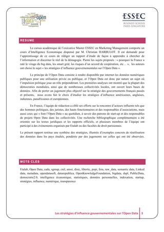 RESUME
Le cursus académique de l’exécutive Master ESSEC en Marketing Management comporte un
cours d’Intelligence Economique dispensé par M. Christian HARBULOT. Il est demandé pour
l’apprentissage de ce cours de rédiger un rapport d’étude de façon à apprendre à chercher de
l’information et discerner le réel de la démagogie. Parmi les sujets proposés : « pourquoi la France a
raté le virage du big data, les smart grid, les risques d’un accord de coopération, etc… », les auteurs
ont choisi le sujet « les stratégies d’influence gouvernementales sur l’Open Data ».
Le principe de l’Open Data consiste à rendre disponible par internet les données numériques
publiques pour une utilisation privée ou publique, et l’Open Data est donc par nature un sujet où
l’impulsion politique joue un rôle prépondérant. Les premières analyses ont montré que la plupart des
démocraties mondiales, ainsi que de nombreuses collectivités locales, ont ouvert leurs bases de
données. Afin de porter un jugement plus objectif sur la stratégie des gouvernements français passés
et présents, nous avons fait le choix d’étudier les stratégies d’influence américaines, anglaises,
indiennes, panafricaines et européennes.
En France, l’équipe de rédaction a ciblé ses efforts sur la rencontre d’acteurs influents tels que
des hommes politiques, des juristes, des hauts fonctionnaires et des responsables d’associations, mais
aussi ceux qui « font l’Open Data » au quotidien, à savoir des patrons de start-up et des responsables
de projets Open Data dans les collectivités. Une recherche bibliographique complémentaire a été
orientée sur les textes juridiques et les rapports officiels, et plusieurs membres de l’équipe ont
participé à des évènements organisés par Etalab ou des facultés de droit parisiennes.
Le présent rapport restitue une synthèse des stratégies, illustrée d’exemples concrets de réutilisation
des données dans les pays étudiés, pondérée par des jugements sur celles qui ont été observées.

MOTS CLES
Etalab, Open Data, cada, sgmap, cnil, anssi, disic, libertic, popi, foia, raw_data, semantic data, Linked
data, metadata, opendatasoft, datarepublica, OpenKnowledgeFoundation, bigdata, dspl, PublicData,
democratie2.0, intelligence économique, statistiques, données personnelles, indexation, startup,
stratégies, influence, numérique, transparence

Les	
  stratégies	
  d'influence	
  gouvernementales	
  sur	
  l'Open	
  Data	
   3	
  

 