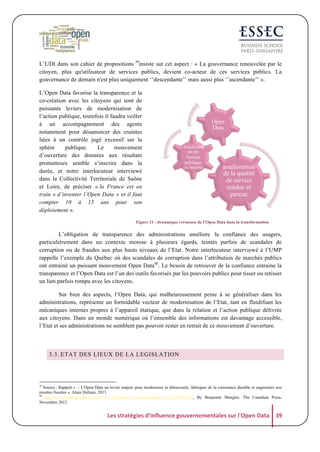 L’UDI dans son cahier de propositions 39insiste sur cet aspect : « La gouvernance renouvelée par le
citoyen, plus qu'utilisateur de services publics, devient co-acteur de ces services publics. La
gouvernance de demain n'est plus uniquement ‘’descendante’’ mais aussi plus ‘’ascendante’’ ».
L’Open Data favorise la transparence et la
co-création avec les citoyens qui sont de
puissants leviers de modernisation de
l’action publique, toutefois il faudra veiller
à un accompagnement des agents
notamment pour désamorcer des craintes
liées à un contrôle jugé excessif sur la
sphère
publique.
Le
mouvement
d’ouverture des données aux résultats
prometteurs semble s’inscrire dans la
durée, et notre interlocuteur interviewé
dans la Collectivité Territoriale de Saône
et Loire, de préciser « la France est en
train « d’inventer l’Open Data » et il faut
compter 10 à 15 ans pour son
déploiement ».

Open
Data
Améliorati
on de
l'action
publique
en interne

amélioration
de la qualité
de service
rendue et
perçue

Figure 21 : dynamique vertueuse de l’Open Data dans la transformation

L’obligation de transparence des administrations améliore la confiance des usagers,
particulièrement dans un contexte morose à plusieurs égards, teintés parfois de scandales de
corruption ou de fraudes aux plus hauts niveaux de l’Etat. Notre interlocuteur interviewé à l’UMP
rappelle l’exemple du Québec où des scandales de corruption dans l’attribution de marchés publics
ont entrainé un puissant mouvement Open Data40. Le besoin de retrouver de la confiance entraine la
transparence et l’Open Data est l’un des outils favorisés par les pouvoirs publics pour tisser ou retisser
un lien parfois rompu avec les citoyens.
Sur bien des aspects, l’Open Data, qui malheureusement peine à se généraliser dans les
administrations, représente un formidable vecteur de modernisation de l’Etat, tant en fluidifiant les
mécaniques internes propres à l’appareil étatique, que dans la relation et l’action publique délivrée
aux citoyens. Dans un monde numérique où l’ensemble des informations est davantage accessible,
l’Etat et ses administrations ne semblent pas pouvoir rester en retrait de ce mouvement d’ouverture.

3.3. ETAT DES LIEUX DE LA LEGISLATION

39

Source : Rapport « - L'Open Data un levier majeur pour moderniser la démocratie, fabriquer de la croissance durable et augmenter nos
recettes fiscales », Alain Dolium, 2013
40
http://www.huffingtonpost.ca/2012/11/18/quebec-corruption-scandal_n_2153602.html, By Benjamin Shingler, The Canadian Press,
Novembre 2012

Les	
  stratégies	
  d'influence	
  gouvernementales	
  sur	
  l'Open	
  Data	
   39	
  

 