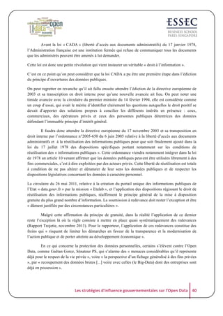 Avant la loi « CADA » (liberté d’accès aux documents administratifs) du 17 janvier 1978,
l’Administration française est une institution fermée qui refuse de communiquer tous les documents
que les administrés peuvent être amenés à lui demander.
Cette loi est donc une petite révolution qui vient instaurer un véritable « droit à l’information ».
C’est en ce point qu’on peut considérer que la loi CADA a pu être une première étape dans l’édiction
du principe d’ouvertures des données publiques.
On peut regretter en revanche qu’il ait fallu ensuite attendre l’édiction de la directive européenne de
2003 et sa transcription en droit interne pour qu’une nouvelle avancée ait lieu. On peut noter une
timide avancée avec la circulaire du premier ministre du 14 février 1994, elle est considérée comme
un coup d’essai, qui avait le mérite d’identifier clairement les questions auxquelles le droit positif se
devait d’apporter des solutions propres à concilier les différents intérêts en présence : ceux,
commerciaux, des opérateurs privés et ceux des personnes publiques détentrices des données
défendant l’immuable principe d’intérêt général.
Il faudra donc attendre la directive européenne du 17 novembre 2003 et sa transposition en
droit interne par l’ordonnance n°2005-650 du 6 juin 2005 relative à la liberté d’accès aux documents
administratifs et à la réutilisation des informations publiques pour que soit finalement ajouté dans la
loi du 17 juillet 1978 des dispositions spécifiques portant notamment sur les conditions de
réutilisation des « informations publiques ». Cette ordonnance viendra notamment intégrer dans la loi
de 1978 un article 10 venant affirmer que les données publiques peuvent être utilisées librement à des
fins commerciales, c’est à dire exploitées par des acteurs privés. Cette liberté de réutilisation est totale
à condition de ne pas altérer et dénaturer de leur sens les données publiques et de respecter les
dispositions législatives concernant les données à caractère personnel.
La circulaire du 26 mai 2011, relative à la création du portail unique des informations publiques de
l’Etat « data.gouv.fr » par la mission « Etalab », et l’application des dispositions régissant le droit de
réutilisation des informations publiques, réaffirment le principe général de la mise à disposition
gratuite du plus grand nombre d’information. La soumission à redevance doit rester l’exception et être
« dûment justifiée par des circonstances particulières ».
Malgré cette affirmation du principe de gratuité, dans la réalité l’application de ce dernier
reste l’exception là où la règle consiste à mettre en place quasi systématiquement des redevances
(Rapport Trojette, novembre 2013). Pour le rapporteur, l’application de ces redevances constitue des
freins qui « risquent de limiter les démarches en faveur de la transparence et la modernisation de
l’action publique et de porter atteinte au développement économique ».
En ce qui concerne la protection des données personnelles, certains s’élèvent contre l’Open
Data, comme Gaëtan Gorce, Sénateur PS, qui s’alarme des « menaces considérables qu’il représente
déjà pour le respect de la vie privée », voire « la perspective d’un fichage généralisé à des fins privées
», par « recoupement des données brutes [...] voire avec celles (le Big-Data) dont des entreprises sont
déjà en possession ».

Les	
  stratégies	
  d'influence	
  gouvernementales	
  sur	
  l'Open	
  Data	
   40	
  

 