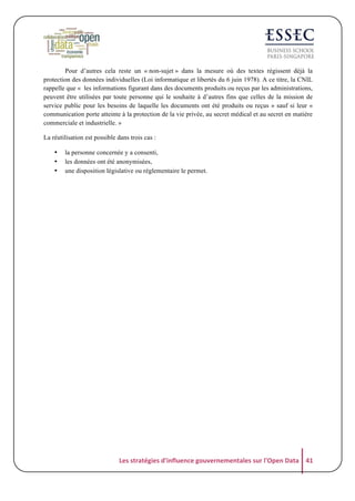Pour d’autres cela reste un « non-sujet » dans la mesure où des textes régissent déjà la
protection des données individuelles (Loi informatique et libertés du 6 juin 1978). A ce titre, la CNIL
rappelle que « les informations figurant dans des documents produits ou reçus par les administrations,
peuvent être utilisées par toute personne qui le souhaite à d’autres fins que celles de la mission de
service public pour les besoins de laquelle les documents ont été produits ou reçus » sauf si leur «
communication porte atteinte à la protection de la vie privée, au secret médical et au secret en matière
commerciale et industrielle. »
La réutilisation est possible dans trois cas :
•
•
•

la personne concernée y a consenti,
les données ont été anonymisées,
une disposition législative ou réglementaire le permet.

Les	
  stratégies	
  d'influence	
  gouvernementales	
  sur	
  l'Open	
  Data	
   41	
  

 