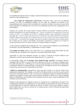 est complètement disparate. Pour exemple la collectivité de Saône et Loire est très avancée tandis que
d’autres le sont nettement moins.
Une volonté de transparence controversée: l’ouverture certes, mais avec un dispositif
verrouillé. En effet, la transparence dérange car elle exige une obligation de résultat et une
responsabilisation des citoyens. Dans le domaine de la santé par exemple, une remise en cause de la
surconsommation de médicaments et de l’excès de consultations peut avoir des conséquences sur le
corps médical.
Toujours sur le secteur de la santé, Marisol Touraine affichait cet automne41 l'intention qu'enfin le
potentiel inexploité de ces bases de données soit " valorisé, au bénéfice de l'ensemble des acteurs du
système de santé ". Au ministère de la Santé, on tempère toutefois. Cette exploitation ne peut être
envisagée que " dans un cadre respectueux du secret médical et des règles garantissant l'anonymat.
Seules les données non sensibles de ce double point de vue ont vocation à être mises à disposition de
la collectivité ". L’ouverture est envisagée, mais pour les données intéressantes cela n’est pas certain.
Par exemple pour les données individuelles anonymisées notamment, la ministre de la Santé n'a
aucune intention de laisser les acteurs extérieurs à la sphère publique en disposer.
A cela s’ajoute la complexité du site data.gouv.fr, c’est « le parcours du combattant » pour télécharger
les données et une fois téléchargées, l’interprétation n’est pas si simple.
- Un rythme au ralenti, même si sur l’année 2013 il y a eu plusieurs temps forts (feuille de route
d’Etalab, directive européenne, G8, création de l’association Open Data France).
Aujourd'hui il s’agit d’une démarche incitative, et, même si l’autorité du Premier Ministre reste
importante, la mise en œuvre peut être très longue puisqu’il n’y a pas de loi.
La chronologie illustre bien le manque d’une démarche plus coercitive: la première directive
européenne date de 2003 et le sujet a été lancé à Rennes en 2010, soit 7 ans après. L’adoption d’une
loi semble nécessaire (ex : le Brésil qui en a voté une) afin d’accélérer le mouvement de l’Open Data.
La démarche incitative n’est pas suffisante. Un projet de loi est d’ailleurs en cours sur la transparence,
la question se pose de savoir si l’Open Data y sera inclus.
- Déficit de communication, aujourd’hui le sujet reste dans l’ombre et ne fait pas l’objet d’une
médiatisation importante. Par exemple, au journal Le Monde personne ne couvrait ce sujet, jusqu’à
l’arrivée de Alexandre Léchenet en 2011. Aux yeux de la rédaction, le sujet est considéré comme peu
important, par rapport à d’autres sujets, pour les lecteurs du Monde.fr. De fait, il n’y a pas de rubrique
dédiée, les publications sont rattachées à des événements autour du sujet, comme la publication d’une
circulaire ou une nomination.
Pourquoi le gouvernement ne s’appuie-t-il pas sur ce canal pour une « vulgarisation » du sujet ? Une
communication régulière et systématique sur le sujet aiderait à la connaissance du sujet et à fortiori à
son développement. Le sujet reste méconnu du citoyen. En Saône et Loire, par exemple, le sujet est
présent depuis deux ans, mais les citoyens ne le connaissent pas, confie le directeur du projet Open
Data en Saône et Loire.

41

LE MONDE du 7 octobre 2013, article non signé

Les	
  stratégies	
  d'influence	
  gouvernementales	
  sur	
  l'Open	
  Data	
   43	
  

 