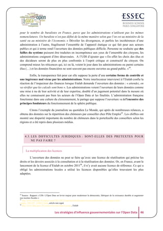 pour le nombre de buralistes en France, parce que les administrations n’utilisent pas les mêmes
nomenclatures. Un buraliste n’est pas défini de la même manière selon que l’on est au ministère de la
santé ou au ministère de l’économie. » Dévoiler les divergences, et parfois les incohérences d’une
administration à l’autre, fragiliserait l’ensemble de l’appareil étatique ce qui fait peur aux acteurs
publics et qui à terme rend l’ouverture des données publiques difficile. Personne ne souhaite que des
failles du système puissent être traduites en incompétence aux yeux de l’ensemble des citoyens, les
administrations craignent d’être désavouées. A l’UDI d’ajouter que « En effet les choix des élus et
des décideurs seront de plus en plus confrontés à l’esprit critique et constructif du citoyen. On
comprend mieux les réticences qui, ici ou là, voient le jour dans les administrations ou parmi certains
élus (…) et les données financières ne sont souvent pas encore ouvertes au grand public. »44.
Enfin, la transparence fait peur car elle suppose la perte d’une certaine forme de contrôle et
une ingérence mal vécue par les administrations. Notre interlocuteur interviewé à l’Etalab confie la
réaction de l’inspecteur des finances lorsque Etalab demande l’ouverture des données : « attendez, on
va vérifier que les calculs sont bons ». Les administrations voient l’ouverture de leurs données comme
une mise à nu de leur activité et de leur expertise, doublé d’un jugement potentiel dans la mesure où
elles ne connaissent pas bien les acteurs de l’Open Data et les finalités. L’administration française
fonctionne dans une culture du cloisonnement, le partage que suppose l’ouverture va à l’encontre des
principes fondateurs du fonctionnement de la sphère publique.
Citons l’exemple du journaliste au quotidien Le Monde, qui après de nombreuses relances, a
obtenu des données sur la répartition des chômeurs par conseiller chez Pôle Emploi45. Les chiffres ont
montré une disparité importante du nombre de chômeurs dans le portefeuille des conseillers selon les
régions et a été repris dans plusieurs médias.

4.3. LES DIFFICULTES JURIDIQUES : SONT-ELLES DES PRETEXTES POUR
NE PAS FAIRE ?
La multiplication des licences
L’ouverture des données ne peut se faire qu’avec une licence de réutilisation qui précise les
droits et les devoirs associés à la consultation et à la réutilisation des données. Or, en France, avant le
lancement de la licence d’Etalab en octobre 201146, il n’y avait aucune licence de référence. Ce qui a
obligé les administrations locales a utilisé les licences disponibles qu’elles trouvaient les plus
adaptées.

44

Source : Rapport « UDI- L'Open Data un levier majeur pour moderniser la démocratie, fabriquer de la croissance durable et augmenter
nos recettes fiscales »
45
http://www.lemonde.fr/emploi/visuel/2013/09/21/quel-portefeuille-pour-les-conseillers-dans-votre-agence-poleemploi_3482107_1698637.html, article non signé
46
http://www.data.gouv.fr/Licence-Ouverte-Open-Licence, Etalab

Les	
  stratégies	
  d'influence	
  gouvernementales	
  sur	
  l'Open	
  Data	
   46	
  

 
