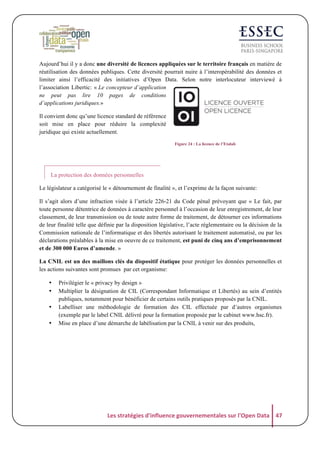 Aujourd’hui il y a donc une diversité de licences appliquées sur le territoire français en matière de
réutilisation des données publiques. Cette diversité pourrait nuire à l’interopérabilité des données et
limiter ainsi l’efficacité des initiatives d’Open Data. Selon notre interlocuteur interviewé à
l’association Libertic: « Le concepteur d’application
ne peut pas lire 10 pages de conditions
d’applications juridiques.»
Il convient donc qu’une licence standard de référence
soit mise en place pour réduire la complexité
juridique qui existe actuellement.
Figure 24 : La licence de l’Etalab

La protection des données personnelles
Le législateur a catégorisé le « détournement de finalité », et l’exprime de la façon suivante:
Il s’agit alors d’une infraction visée à l’article 226-21 du Code pénal prévoyant que « Le fait, par
toute personne détentrice de données à caractère personnel à l’occasion de leur enregistrement, de leur
classement, de leur transmission ou de toute autre forme de traitement, de détourner ces informations
de leur finalité telle que définie par la disposition législative, l’acte réglementaire ou la décision de la
Commission nationale de l’informatique et des libertés autorisant le traitement automatisé, ou par les
déclarations préalables à la mise en oeuvre de ce traitement, est puni de cinq ans d’emprisonnement
et de 300 000 Euros d’amende. »
La CNIL est un des maillons clés du dispositif étatique pour protéger les données personnelles et
les actions suivantes sont promues par cet organisme:
•
•
•
•

Privilégier le « privacy by design »
Multiplier la désignation de CIL (Correspondant Informatique et Libertés) au sein d’entités
publiques, notamment pour bénéficier de certains outils pratiques proposés par la CNIL.
Labelliser une méthodologie de formation des CIL effectuée par d’autres organismes
(exemple par le label CNIL délivré pour la formation proposée par le cabinet www.hsc.fr).
Mise en place d’une démarche de labélisation par la CNIL à venir sur des produits,

Les	
  stratégies	
  d'influence	
  gouvernementales	
  sur	
  l'Open	
  Data	
   47	
  

 
