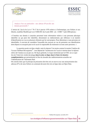 Analyse d’un cas particulier : une adresse IP est-elle une
donnée personnelle ?
L’article de 2 de la loi Loi n° 78-17 du 6 janvier 1978 relative à l'informatique, aux fichiers et aux
libertés, modifiée Modifié par Loi n°2004-801 du 6 août 2004 - art. 1 JORF 7 août 2004 précise :
« Constitue une donnée à caractère personnel toute information relative à une personne physique
identifiée ou qui peut être identifiée, directement ou indirectement, par référence à un numéro
d'identification ou à un ou plusieurs éléments qui lui sont propres. Pour déterminer si une personne est
identifiable, il convient de considérer l'ensemble des moyens en vue de permettre son identification
dont dispose ou auxquels peut avoir accès le responsable du traitement ou toute autre personne. »
La question posée est donc simple, mais la réponse l’est moins comme le montre l’analyse de
l’avocat Thiébaut Devergranne47 : tout dépend de l’architecture de l’accès à internet donc la réponse
relève de l’analyse au cas par cas. De façon générale, le risque mentionné par la CNIL sur ce sujet
lors de l’interview réside davantage dans la mise en ligne dans le futur de données
complémentaires qui permettraient in fine de résoudre des indéterminations actuelles sur
l’identification de l’internaute final.
On conclue donc que le principe de précaution doit être mis en œuvre avec une anonymisation des
adresses IP si de rares fichiers en contenant devaient être mis en ligne dans un Open Data.

47

http://www.donneespersonnelles.fr/adresse-ip-est-elle-donnee-personnelle, Thiébaut Devergranne, novembre 2011

Les	
  stratégies	
  d'influence	
  gouvernementales	
  sur	
  l'Open	
  Data	
   48	
  

 