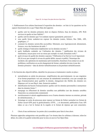 Figure 26 : les étapes d’un plan directeur Open Data

1. Etablissement d’un schéma fonctionnel d’exposition des données : on liste ici les questions sur les
aspects fonctionnels de ce que l’Open Data doit apporter.
! quelles sont les données primaires dont on dispose (fichiers, base de données, API, Web
services) et quelle est leur fiabilité ?
! quelles sont les données que l’on souhaite exposer (granularité, précision) ?
! sous quelle forme souhaite-t-on exposer les données (cartes, fichiers, flux XML, API,
graphiques..) ?
! comment les données seront-elles accessibles: librement, avec login/password, abonnement,
licences, avec des limitations de trafic ?
! quelle stratégie d’indexation implémenter sur les données ouvertes ?
! quels feedbacks souhaités sur l’utilisation des données ? (publication des niveaux de
réutilisation, moyen pour avoir un retour par exemple via mail, formulaire web) ?
! quels niveaux de qualité des données exposées ? Publication d’un Service Level Agreement
(SLA) avec par exemple le niveau de qualité défini, mesuré et publié; l’historique des
incidents; des opérations de maintenance prévisionnelles; fourniture d’un contact en cas de
problèmes; notification en cas de changement de format, calendrier de mise à jour des
données primaires = date du dernier rafraîchissement ou du prochain rafraîchissement.

2. En fonction des objectifs définis, identifier les processus et traitements à mettre en place :
! normalisation en entrée du processus: simplification des post-traitements via une migration
d’un format propriétaire vers une structure de métadonnée normalisée, avec par exemple des
tags d’anonymisation pour qualifier la donnée, changement des libellés des données (ex
Dépenses en € et non Dep €, date, format de nombre)
! identification du besoin d’anonymisation: quelles sont les données personnelles à anonymiser
dans les données brutes ?
! masquage ou effacement de données sensibles non publiables (sur des données sensibles
financières ou commerciales notamment)
! enrichissement et calculs supplémentaires avec d’autres données internes ou externes, période
de rafraîchissement,...)
! formatage en sortie du processus pour exposer un format de fichier normalisé (ex format de
fichier ouvert GPX pour la géolocalisation, GTFS, ...) et documenté; publication d’une API
(dans ce cas c’est le format de la requête et le format de réponse qui sont concernés).

3.

Choix d’une architecture: les points clés à considérer pour faire le bon choix

Plusieurs approches antagonistes sont possibles que l’on résume dans les schémas ci-dessous, selon les
délais, les coûts et la qualité recherchée pour la mise en œuvre d’un Open Data:

Les	
  stratégies	
  d'influence	
  gouvernementales	
  sur	
  l'Open	
  Data	
   50	
  

 