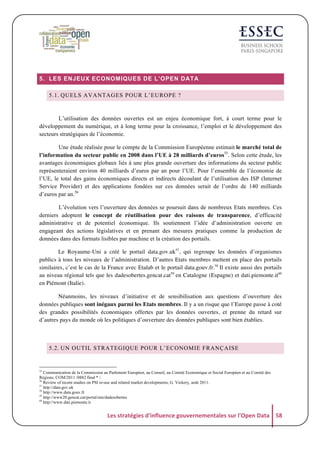 5. LES ENJEUX ECONOMIQUES DE L’OPEN DATA
5.1. QUELS AVANTAGES POUR L’EUROPE ?

L’utilisation des données ouvertes est un enjeu économique fort, à court terme pour le
développement du numérique, et à long terme pour la croissance, l’emploi et le développement des
secteurs stratégiques de l’économie.
Une étude réalisée pour le compte de la Commission Européenne estimait le marché total de
l’information du secteur public en 2008 dans l’UE à 28 milliards d’euros55. Selon cette étude, les
avantages économiques globaux liés à une plus grande ouverture des informations du secteur public
représenteraient environ 40 milliards d’euros par an pour l’UE. Pour l’ensemble de l’économie de
l’UE, le total des gains économiques directs et indirects découlant de l’utilisation des ISP (Internet
Service Provider) et des applications fondées sur ces données serait de l’ordre de 140 milliards
d’euros par an.56
L’évolution vers l’ouverture des données se poursuit dans de nombreux Etats membres. Ces
derniers adoptent le concept de réutilisation pour des raisons de transparence, d’efficacité
administrative et de potentiel économique. Ils soutiennent l’idée d’administration ouverte en
engageant des actions législatives et en prenant des mesures pratiques comme la production de
données dans des formats lisibles par machine et la création des portails.
Le Royaume-Uni a créé le portail data.gov.uk57, qui regroupe les données d’organismes
publics à tous les niveaux de l’administration. D’autres Etats membres mettent en place des portails
similaires, c’est le cas de la France avec Etalab et le portail data.gouv.fr.58 Il existe aussi des portails
au niveau régional tels que les dadesobertes.gencat.cat59 en Catalogne (Espagne) et dati.piemonte.it60
en Piémont (Italie).
Néanmoins, les niveaux d’initiative et de sensibilisation aux questions d’ouverture des
données publiques sont inégaux parmi les Etats membres. Il y a un risque que l’Europe passe à coté
des grandes possibilités économiques offertes par les données ouvertes, et prenne du retard sur
d’autres pays du monde où les politiques d’ouverture des données publiques sont bien établies.

5.2. UN OUTIL STRATEGIQUE POUR L’ECONOMIE FRANÇAISE

55

Communication de la Commission au Parlement Européen, au Conseil, au Comité Economique et Social Européen et au Comité des
Régions. COM/2011 /0882 final * /.
Review of recent studies on PSI re-use and related market developments, G. Vickery, août 2011.
57
http://data.gov.uk	
  
58
http://www.data.gouv.fr
59
http://www20.gencat.cat/portal/site/dadesobertes
60
http://www.dati.piemonte.it
56

Les	
  stratégies	
  d'influence	
  gouvernementales	
  sur	
  l'Open	
  Data	
   58	
  

 