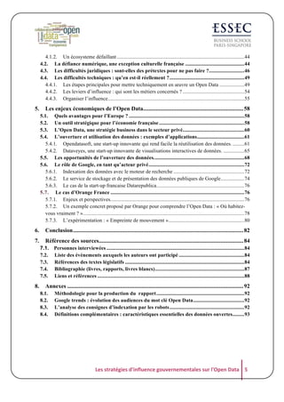 4.1.2. Un écosysteme défaillant ................................................................................................. 44
4.2. La défiance numérique, une exception culturelle française ............................................. 44
4.3. Les difficultés juridiques : sont-elles des prétextes pour ne pas faire ?........................... 46
4.4. Les difficultés techniques : qu’en est-il réellement ? ......................................................... 49
4.4.1. Les étapes principales pour mettre techniquement en œuvre un Open Data ................... 49
4.4.2. Les leviers d’influence : qui sont les métiers concernés ? ............................................... 54
4.4.3. Organiser l’influence ........................................................................................................ 55

5.

Les enjeux économiques de l’Open Data...................................................................... 58
5.1. Quels avantages pour l’Europe ? ........................................................................................ 58
5.2. Un outil stratégique pour l’économie française ................................................................. 58
5.3. L’Open Data, une stratégie business dans le secteur privé............................................... 60
5.4. L’ouverture et utilisation des données : exemples d’applications .................................... 61
5.4.1. Opendatasoft, une start-up innovante qui rend facile la réutilisation des données. ......... 61
5.4.2. Dataveyes, une start-up innovante de visualisations interactives de données. ................ 65
5.5. Les opportunités de l’ouverture des données. .................................................................... 68
5.6. Le rôle de Google, en tant qu’acteur privé ......................................................................... 72
5.6.1. Indexation des données avec le moteur de recherche ...................................................... 72
5.6.2. Le service de stockage et de présentation des données publiques de Google .................. 74
5.6.3. Le cas de la start-up francaise Datarepublica ................................................................... 76
5.7. Le cas d’Orange France ...................................................................................................... 76
5.7.1. Enjeux et perspectives. ..................................................................................................... 76
5.7.2. Un exemple concret proposé par Orange pour comprendre l’Open Data : « Où habitezvous vraiment ? ». .......................................................................................................................... 78
5.7.3. L’expérimentation : « Empreinte de mouvement ».......................................................... 80

6.

Conclusion ....................................................................................................................... 82

7.

Référence des sources..................................................................................................... 84
7.1. Personnes interviewées ......................................................................................................... 84
7.2. Liste des évènements auxquels les auteurs ont participé .................................................. 84
7.3. Références des textes législatifs ........................................................................................... 84
7.4. Bibliographie (livres, rapports, livres blancs) .................................................................... 87
7.5. Liens et références ................................................................................................................ 88

8.

Annexes ........................................................................................................................... 92
8.1.
8.2.
8.3.
8.4.

Méthodologie pour la production du rapport ................................................................... 92
Google trends : évolution des audiences du mot clé Open Data ....................................... 92
L’analyse des consignes d’indexation par les robots ......................................................... 92
Définitions complémentaires : caractéristiques essentielles des données ouvertes ......... 93

Les	
  stratégies	
  d'influence	
  gouvernementales	
  sur	
  l'Open	
  Data	
   5	
  

 