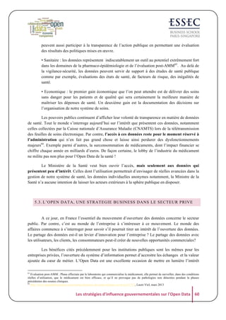 peuvent aussi participer à la transparence de l’action publique en permettant une évaluation
des résultats des politiques mises en œuvre.
• Sanitaire : les données représentent indiscutablement un outil au potentiel extrêmement fort
dans les domaines de la pharmaco-épidémiologie et de l’évaluation post-AMM63. Au delà de
la vigilance-sécurité, les données peuvent servir de support à des études de santé publique
comme par exemple, évaluations des états de santé, de facteurs de risque, des inégalités de
santé.
• Economique : le premier gain économique que l’on peut attendre est de délivrer des soins
sans danger pour les patients et de qualité qui sera certainement la meilleure manière de
maîtriser les dépenses de santé. Un deuxième gain est la documentation des décisions sur
l’organisation de notre système de soins.
Les pouvoirs publics continuent d’afficher leur volonté de transparence en matière de données
de santé. Tout le monde s’interroge aujourd’hui sur l’intérêt que présentent ces données, notamment
celles collectées par la Caisse nationale d’Assurance Maladie (CNAMTS) lors de la télétransmission
des feuilles de soins électronique. Par contre, l’accès à ces données reste pour le moment réservé à
l’administration qui n’en fait pas grand chose et laisse ainsi perdurer des dysfonctionnements
majeurs64. Exemple parmi d’autres, la surconsommation de médicaments, dont l’impact financier se
chiffre chaque année en milliards d’euros. De façon certaine, le lobby de l’industrie du médicament
ne milite pas non plus pour l’Open Data de la santé !
Le Ministère de la Santé veut bien ouvrir l’accès, mais seulement aux données qui
présentent peu d’intérêt. Celles dont l’utilisation permettrait d’envisager de réelles avancées dans la
gestion de notre système de santé, les données individuelles anonymes notamment, la Ministre de la
Santé n’a aucune intention de laisser les acteurs extérieurs à la sphère publique en disposer.

5.3. L’OPEN DATA, UNE STRATEGIE BUSINESS DANS LE SECTEUR PRIVE

A ce jour, en France l’essentiel du mouvement d’ouverture des données concerne le secteur
public. Par contre, c’est au monde de l’entreprise à s’intéresser à ce mouvement. Le monde des
affaires commence à s’interroger pour savoir s’il pourrait tirer un intérêt de l’ouverture des données.
Le partage des données est-il un levier d’innovation pour l’entreprise ? Le partage des données avec
les utilisateurs, les clients, les consommateurs peut-il créer de nouvelles opportunités commerciales?
Les bénéfices cités précédemment pour les institutions publiques sont les mêmes pour les
entreprises privées, l’ouverture du système d’information permet d’accroitre les échanges et la valeur
ajoutée du cœur de métier. L’Open Data est une excellente occasion de mettre en lumière l’intérêt
63

Evaluation post-AMM : Phase effectuée par le laboratoire qui commercialise le médicament, elle permet de surveiller, dans des conditions
réelles d’utilisation, que le médicament est bien efficace, et qu’il ne provoque pas de pathologies non détectées pendant la phases
précédentes des essaies cliniques.
64
http://www.argusdelassurance.com/acteurs/donnees-de-sante-sniiram-ouvre-toi.61715, Laure Viel, mars 2013

Les	
  stratégies	
  d'influence	
  gouvernementales	
  sur	
  l'Open	
  Data	
   60	
  

 