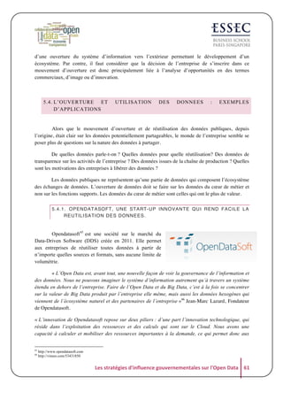 d’une ouverture du système d’information vers l’extérieur permettant le développement d’un
écosystème. Par contre, il faut considérer que la décision de l’entreprise de s’inscrire dans ce
mouvement d’ouverture est donc principalement liée à l’analyse d’opportunités en des termes
commerciaux, d’image ou d’innovation.

5.4. L’OUVERTURE ET
D’APPLICATIONS

UTILISATION

DES

DONNEES

:

EXEMPLES

	
  
Alors que le mouvement d’ouverture et de réutilisation des données publiques, depuis
l’origine, était clair sur les données potentiellement partageables, le monde de l’entreprise semble se
poser plus de questions sur la nature des données à partager.
De quelles données parle-t-on ? Quelles données pour quelle réutilisation? Des données de
transparence sur les activités de l’entreprise ? Des données issues de la chaîne de production ? Quelles
sont les motivations des entreprises à libérer des données ?
Les données publiques ne représentent qu’une partie de données qui composent l’écosystème
des échanges de données. L’ouverture de données doit se faire sur les données du cœur de métier et
non sur les fonctions supports. Les données du cœur de métier sont celles qui ont le plus de valeur.
5.4.1. OPENDATASOFT, UNE START-UP INNOVANTE QUI REND FACILE LA
REUTILISATION DES DONNEES.

	
  
Opendatasoft 65 est une société sur le marché du
Data-Driven Software (DDS) créée en 2011. Elle permet
aux entreprises de réutiliser toutes données à partir de
n’importe quelles sources et formats, sans aucune limite de
volumétrie.
« L’Open Data est, avant tout, une nouvelle façon de voir la gouvernance de l’information et
des données. Nous ne pouvons imaginer le système d’information autrement qu’à travers un système
étendu en dehors de l’entreprise. Faire de l’Open Data et du Big Data, c’est à la fois se concentrer
sur la valeur de Big Data produit par l’entreprise elle même, mais aussi les données hexogènes qui
viennent de l’écosystème naturel et des partenaires de l’entreprise »66 Jean-Marc Lazard, Fondateur
de Opendatasoft.
« L’innovation de Opendatasoft repose sur deux piliers : d’une part l’innovation technologique, qui
réside dans l’exploitation des ressources et des calculs qui sont sur le Cloud. Nous avons une
capacité à calculer et mobiliser des ressources importantes à la demande, ce qui permet donc aux
65
66

http://www.opendatasoft.com
http://vimeo.com/53431850

Les	
  stratégies	
  d'influence	
  gouvernementales	
  sur	
  l'Open	
  Data	
   61	
  

 