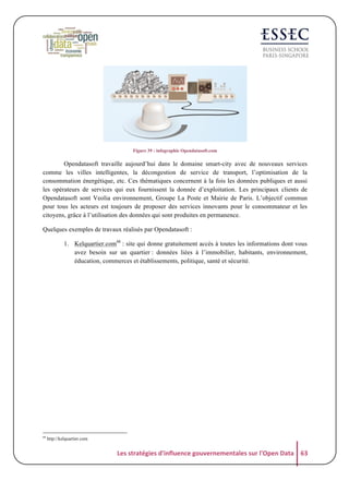  
Figure 39 : infographie Opendatasoft.com

Opendatasoft travaille aujourd’hui dans le domaine smart-city avec de nouveaux services
comme les villes intelligentes, la décongestion de service de transport, l’optimisation de la
consommation énergétique, etc. Ces thématiques concernent à la fois les données publiques et aussi
les opérateurs de services qui eux fournissent la donnée d’exploitation. Les principaux clients de
Opendatasoft sont Veolia environnement, Groupe La Poste et Mairie de Paris. L’objectif commun
pour tous les acteurs est toujours de proposer des services innovants pour le consommateur et les
citoyens, grâce à l’utilisation des données qui sont produites en permanence.
Quelques exemples de travaux réalisés par Opendatasoft :
1. Kelquartier.com68 : site qui donne gratuitement accès à toutes les informations dont vous
avez besoin sur un quartier : données liées à l’immobilier, habitants, environnement,
éducation, commerces et établissements, politique, santé et sécurité.

	
  

68

http://kelquartier.com

Les	
  stratégies	
  d'influence	
  gouvernementales	
  sur	
  l'Open	
  Data	
   63	
  

 