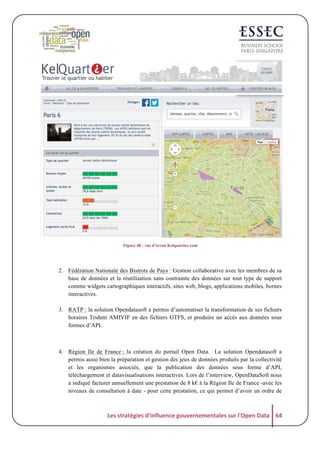  

	
  
Figure 40 : vue d’écran Kelquartier.com

	
  
2. Fédération Nationale des Bistrots de Pays : Gestion collaborative avec les membres de sa
base de données et la réutilisation sans contrainte des données sur tout type de support
comme widgets cartographiques interactifs, sites web, blogs, applications mobiles, bornes
interactives.
3. RATP : la solution Opendatasoft a permis d’automatiser la transformation de ses fichiers
horaires Trident AMIVIF en des fichiers GTFS, et produire un accès aux données sous
formes d’API.

4. Région Ile de France : la création du portail Open Data. La solution Opendatasoft a
permis aussi bien la préparation et gestion des jeux de données produits par la collectivité
et les organismes associés, que la publication des données sous forme d’API,
téléchargement et datavisualisations interactives. Lors de l’interview, OpenDataSoft nous
a indiqué facturer annuellement une prestation de 8 k€ à la Région Ile de France -avec les
niveaux de consultation à date - pour cette prestation, ce qui permet d’avoir un ordre de

Les	
  stratégies	
  d'influence	
  gouvernementales	
  sur	
  l'Open	
  Data	
   64	
  

 