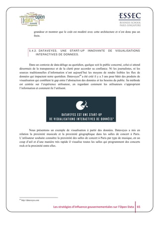 grandeur et montrer que le coût est modéré avec cette architecture et n’est donc pas un
frein.

5.4.2. DATAVEYES, UNE START-UP
INTERACTIVES DE DONNEES.

INNOVANTE

DE

VISUALISATIONS

	
  
Dans un contexte de data-déluge au quotidien, quelque soit le public concerné, celui-ci attend
désormais de la transparence et de la clarté pour accorder sa confiance. Ni les journalistes, ni les
sources traditionnelles d’information n’ont aujourd’hui les moyens de rendre lisibles les flux de
données qui impactent notre quotidien. Dataveyes69 a été créé il y a 3 ans pour bâtir des produits de
visualisation qui comblent le gap entre l’abstraction des données et les besoins du public. Sa méthode
est centrée sur l’expérience utilisateur, en regardant comment les utilisateurs s’approprient
l’information et comment ils l’utilisent.

	
  

	
  

	
  

Nous présentons un exemple de visualisation à partir des données. Dataveyes a mis en
relation la proximité musicale et la proximité géographique dans les salles de concert à Paris.
L’utilisateur souhaite connaître la proximité des salles de concert à Paris par type de musique, en un
coup d’œil et d’une manière très rapide il visualise toutes les salles qui programment des concerts
rock et la proximité entre elles.

	
  

69

http://dataveyes.com

Les	
  stratégies	
  d'influence	
  gouvernementales	
  sur	
  l'Open	
  Data	
   65	
  

 
