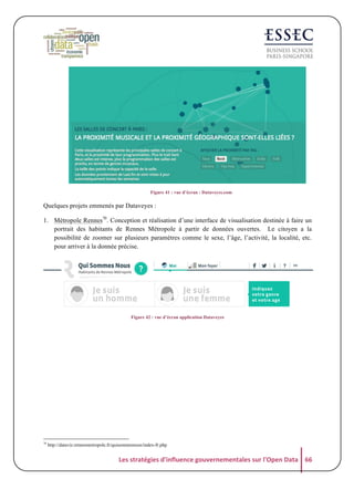  
Figure 41 : vue d’écran : Dataveyes.com

Quelques projets emmenés par Dataveyes :
1. Métropole Rennes70. Conception et réalisation d’une interface de visualisation destinée à faire un
portrait des habitants de Rennes Métropole à partir de données ouvertes. Le citoyen a la
possibilité de zoomer sur plusieurs paramètres comme le sexe, l’âge, l’activité, la localité, etc.
pour arriver à la donnée précise.

	
  
Figure 42 : vue d’écran application Dataveyes

70

http://dataviz.rennesmetropole.fr/quisommesnous/index-fr.php

Les	
  stratégies	
  d'influence	
  gouvernementales	
  sur	
  l'Open	
  Data	
   66	
  

 