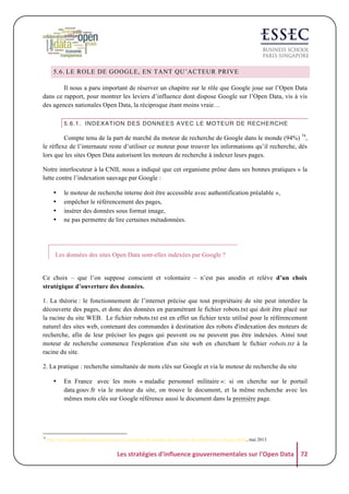 5.6. LE ROLE DE GOOGLE, EN TANT QU’ACTEUR PRIVE
Il nous a paru important de réserver un chapitre sur le rôle que Google joue sur l’Open Data
dans ce rapport, pour montrer les leviers d’influence dont dispose Google sur l’Open Data, vis à vis
des agences nationales Open Data, la réciproque étant moins vraie…
5.6.1. INDEXATION DES DONNEES AVEC LE MOTEUR DE RECHERCHE

Compte tenu de la part de marché du moteur de recherche de Google dans le monde (94%) 74,
le réflexe de l’internaute reste d’utiliser ce moteur pour trouver les informations qu’il recherche, dès
lors que les sites Open Data autorisent les moteurs de recherche à indexer leurs pages.
Notre interlocuteur à la CNIL nous a indiqué que cet organisme prône dans ses bonnes pratiques « la
lutte contre l’indexation sauvage par Google :
•
•
•
•

le moteur de recherche interne doit être accessible avec authentification préalable »,
empêcher le référencement des pages,
insérer des données sous format image,
ne pas permettre de lire certaines métadonnées.

Les données des sites Open Data sont-elles indexées par Google ?

Ce choix – que l’on suppose conscient et volontaire – n’est pas anodin et relève d’un choix
stratégique d’ouverture des données.
1. La théorie : le fonctionnement de l’internet précise que tout propriétaire de site peut interdire la
découverte des pages, et donc des données en paramétrant le fichier robots.txt qui doit être placé sur
la racine du site WEB. Le fichier robots.txt est en effet un fichier texte utilisé pour le référencement
naturel des sites web, contenant des commandes à destination des robots d'indexation des moteurs de
recherche, afin de leur préciser les pages qui peuvent ou ne peuvent pas être indexées. Ainsi tout
moteur de recherche commence l'exploration d'un site web en cherchant le fichier robots.txt à la
racine du site.
2. La pratique : recherche simultanée de mots clés sur Google et via le moteur de recherche du site
•

74

En France avec les mots « maladie personnel militaire »: si on cherche sur le portail
data.gouv.fr via le moteur du site, on trouve le document, et la même recherche avec les
mêmes mots clés sur Google référence aussi le document dans la première page.

http://www.journaldunet.com/ebusiness/le-net/parts-de-marche-des-moteurs-de-recherche-en-france.shtml, mai 2013

Les	
  stratégies	
  d'influence	
  gouvernementales	
  sur	
  l'Open	
  Data	
   72	
  

 