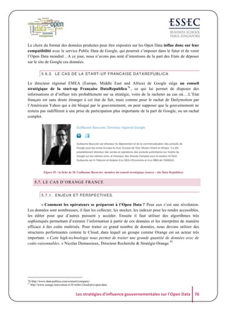 Le choix du format des données produites pour être exposées sur les Open Data influe donc sur leur
compatibilité avec le service Public Data de Google, qui pourrait s’imposer dans le futur et de venir
l’Open Data mondial…A ce jour, nous n’avons pas noté d’intentions de la part des Etats de déposer
sur le site de Google ces données.
5.6.3. LE CAS DE LA START-UP FRANCAISE DATAREPUBLICA

Le directeur régional EMEA (Europe, Middle East and Africa) de Google siège au conseil
stratégique de la start-up Française DataRepublica 76 , ce qui lui permet de disposer des
informations et d’influer très probablement sur sa stratégie, voire de la racheter au cas où….L’Etat
français est sans doute étranger à cet état de fait, mais comme pour le rachat de Dailymotion par
l’Américain Yahoo qui a été bloqué par le gouvernement, on peut supposer que le gouvernement ne
restera pas indifférent à une prise de participation plus importante de la part de Google, ou un rachat
complet.

Figure 55 : la fiche de M. Guillaume Bacuvier, membre du conseil stratégique (source : site Data Republica)

5.7. LE CAS D’ORANGE FRANCE
5.7.1. ENJEUX ET PERSPECTIVES.

« Comment les opérateurs se préparent à l’Open Data ? Pour eux c’est une révolution.
Les données sont nombreuses, il faut les collecter, les stocker, les indexer pour les rendre accessibles,
les éditer pour que d’autres puissent y accéder. Ensuite il faut utiliser des algorithmes très
sophistiqués permettant d’extraire l’information à partir de ces données et les interpréter de manière
efficace à des coûts maîtrisés. Pour traiter ce grand nombre de données, nous devons utiliser des
structures performantes comme le Cloud, dans lequel un groupe comme Orange est un acteur très
important. « Cette high-technologie nous permet de traiter une grande quantité de données avec de
coûts raisonnables. » Nicolas Demassieux, Directeur Recherche & Stratégie Orange.77

76 http://www.data-publica.com/content/company/
77
http://www.orange-innovation.tv/fr/webtv/cloud/pro/open-data

Les	
  stratégies	
  d'influence	
  gouvernementales	
  sur	
  l'Open	
  Data	
   76	
  

 
