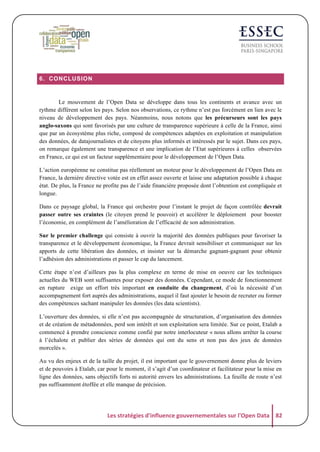 6. CONCLUSION

Le mouvement de l’Open Data se développe dans tous les continents et avance avec un
rythme différent selon les pays. Selon nos observations, ce rythme n’est pas forcément en lien avec le
niveau de développement des pays. Néanmoins, nous notons que les précurseurs sont les pays
anglo-saxons qui sont favorisés par une culture de transparence supérieure à celle de la France, ainsi
que par un écosystème plus riche, composé de compétences adaptées en exploitation et manipulation
des données, de datajournalistes et de citoyens plus informés et intéressés par le sujet. Dans ces pays,
on remarque également une transparence et une implication de l’Etat supérieures à celles observées
en France, ce qui est un facteur supplémentaire pour le développement de l’Open Data.
L’action européenne ne constitue pas réellement un moteur pour le développement de l’Open Data en
France, la dernière directive votée est en effet assez ouverte et laisse une adaptation possible à chaque
état. De plus, la France ne profite pas de l’aide financière proposée dont l’obtention est compliquée et
longue.
Dans ce paysage global, la France qui orchestre pour l’instant le projet de façon contrôlée devrait
passer outre ses craintes (le citoyen prend le pouvoir) et accélérer le déploiement pour booster
l’économie, en complément de l’amélioration de l’efficacité de son administration.
Sur le premier challenge qui consiste à ouvrir la majorité des données publiques pour favoriser la
transparence et le développement économique, la France devrait sensibiliser et communiquer sur les
apports de cette libération des données, et insister sur la démarche gagnant-gagnant pour obtenir
l’adhésion des administrations et passer le cap du lancement.
Cette étape n’est d’ailleurs pas la plus complexe en terme de mise en oeuvre car les techniques
actuelles du WEB sont suffisantes pour exposer des données. Cependant, ce mode de fonctionnement
en rupture exige un effort très important en conduite du changement, d’où la nécessité d’un
accompagnement fort auprès des administrations, auquel il faut ajouter le besoin de recruter ou former
des compétences sachant manipuler les données (les data scientists).
L’ouverture des données, si elle n’est pas accompagnée de structuration, d’organisation des données
et de création de métadonnées, perd son intérêt et son exploitation sera limitée. Sur ce point, Etalab a
commencé à prendre conscience comme confié par notre interlocuteur « nous allons arrêter la course
à l’échalote et publier des séries de données qui ont du sens et non pas des jeux de données
morcelés ».
Au vu des enjeux et de la taille du projet, il est important que le gouvernement donne plus de leviers
et de pouvoirs à Etalab, car pour le moment, il s’agit d’un coordinateur et facilitateur pour la mise en
ligne des données, sans objectifs forts ni autorité envers les administrations. La feuille de route n’est
pas suffisamment étoffée et elle manque de précision.

Les	
  stratégies	
  d'influence	
  gouvernementales	
  sur	
  l'Open	
  Data	
   82	
  

 