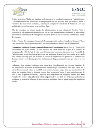 A date, la mission d’Etalab est focalisée sur le support et la coordination auprès de l’administration.
L’accompagnement des collectivités ne fait pas partie de leur priorités, bien que celles-ci soient à
l’initiative du mouvement en France, comme par exemple la Collectivité de Saône et Loire qui
souhaite développer le tourisme avec son Open Data.
Afin de compléter les actions auprès des administrations et des collectivités locales, l’Etat a
également un rôle à jouer auprès des citoyens afin de créer un mouvement collaboratif. Il nous semble
important de communiquer d’avantage et d’utiliser la presse et les associations comme relais auprès
des citoyens.
Enfin, à l’image des autres pays étrangers, la France gagnerait à renforcer le cadre juridique de l’Open
Data avec une loi plus exigeante envers les parties-prenantes pour garantir son développement.
Le deuxième challenge du gouvernement réside dans l’optimisation des services de l’Etat et n’est
certainement pas le plus simple. Ce volet nécessite des efforts financiers en plus de la conduite du
changement. En effet, il s’agit de créer un système ou socle homogène et commun pour l’ensemble de
l’administration, ce qui impliquera sans doute une adaptation du système d’information actuel. Cela
nous semble beaucoup plus lent à mettre en oeuvre et compte tenu du rythme de la libération des
données, il peut y avoir d’autres priorités et changements de gouvernements avant que celui-ci ne voit
le jour.
La France a donc plusieurs challenges pour arriver à un Open Data utile aux citoyens. La culture de
non transparence et le mode de fonctionnement bureaucratique cloisonné de notre pays n’aide pas à
activer le mouvement, même si en 2013, nous notons plusieurs temps forts, qui montrent tout de
même une inflexion. Dans ce domaine, comme dans beaucoup d’autres, il nous paraît important de
lever la tête, de prendre l’Eurostar, l’avion ou plus simplement son navigateur internet pour aller
chercher les bonnes idées chez nos voisins et partenaires. Au delà des différences culturelles et
juridiques, la stratégie d’influence du gouvernement sur l’Open Data en sera d’autant plus légitime et
efficace !

Les	
  stratégies	
  d'influence	
  gouvernementales	
  sur	
  l'Open	
  Data	
   83	
  

 