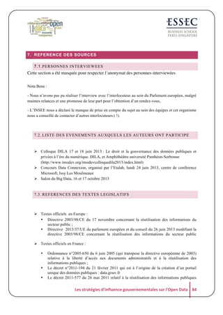 7. REFERENCE DES SOURCES
7.1. PERSONNES INTERVIEWEES

Cette section a été masquée pour respecter l’anonymat des personnes interviewées
Nota Bene :
- Nous n’avons pas pu réaliser l’interview avec l’interlocuteur au sein du Parlement européen, malgré
maintes relances et une promesse de leur part pour l’obtention d’un rendez-vous,
- L’INSEE nous a déclaré le manque de prise en compte du sujet au sein des équipes et cet organisme
nous a conseillé de contacter d’autres interlocuteurs ( !).

7.2. LISTE DES EVENEMENTS AUXQUELS LES AUTEURS ONT PARTICIPE

! Colloque DILA 17 et 18 juin 2013 : Le droit et la gouvernance des données publiques et
privées à l’ère du numérique. DILA, et Amphithéâtre université Panthéon-Sorbonne
(http://www.imodev.org/imodevcolloquedila2013/index.html)
! Concours Data Connexion, organisé par l’Etalab, lundi 24 juin 2013, centre de conférence
Microsoft, Issy Les Moulineaux
! Salon du Big Data, 16 et 17 octobre 2013

7.3. REFERENCES DES TEXTES LEGISLATIFS

! Textes officiels en Europe :
• Directive 2003/98/CE du 17 novembre concernant la réutilisation des informations du
secteur public ;
• Directive 2013/37/UE du parlement européen et du conseil du 26 juin 2013 modifiant la
directive 2003/98/CE concernant la réutilisation des informations du secteur public
! Textes officiels en France :
•

•
•

Ordonnance n°2005-650 du 6 juin 2005 (qui transpose la directive européenne de 2003)
relative à la liberté d’accès aux documents administratifs et à la réutilisation des
informations publiques ;
Le décret n°2011-194 du 21 février 2011 qui est à l’origine de la création d’un portail
unique des données publiques : data.gouv.fr
Le décret 2011-577 du 26 mai 2011 relatif à la réutilisation des informations publiques

Les	
  stratégies	
  d'influence	
  gouvernementales	
  sur	
  l'Open	
  Data	
   84	
  

 