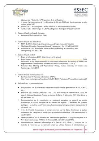 •
•
•

détenues par l’Etat et les EPA (question de la tarification)
A venir : la transposition de La Directive du 26 juin 2013 doit être transposée au plus
tard en juillet 2015
article 226-21 du Code pénal : peines relatives au détournement de finalité
Art 3 de la loi Informatique et Liberté : obligations du responsable de traitement

! Textes officiels en Grande Bretagne
• Freedom of Information Act, 2000.
! Textes officiels aux Etats-Unis
• FOIA de 1966 : http://uspolitics.about.com/od/usgovernment/a/foia.htm
• The Federal Funding Accountability and Transparency Act (FFATA) of 2006:
• Guidance on Data Submission under the Federal Funding Accountability and
Transparency Act (FFATA)
! Textes officiels en Inde
• Right to information, 2005. http://rti.gov.in/rti-act.pdf
• E-governance plan- http://india.gov.in/e-governance/national-e-governance-plan, 2006,
formulated by the Department of Electronics and Information Technology (DEITY) and
Department of Administrative Reforms and Public Grievances (DARPG)
• National Data Sharing and Accessibility Policy, Indian Ministery of Science and
Technology, Mars 2012

! Textes officiels en Afrique du Sud
• Le Protection Of Personal Information (POPI) :
http://www.justice.gov.za/legislation/bills/B9-2009_ProtectionofPersonalInformation.pdf
! Jurisprudence et communications
•
•

•

•

•
•

Jurisprudence sur les infractions sur l'exposition de données personnelles (CNIL, CADA,
etc...)
Diffusion des données publiques Fasc. 2700 Jurisclasseur Communication. (doc. 88
pages), Mathieu Gaudemat, Avocat au barreau de Paris, 31 décembre 2009 Mise à jour le
1er novembre 2011
Communication de la commission au parlement européen, au conseil, au comité
économique et social européen et au comité des régions. L’ouverture des données
publiques : un moteur pour l’innovation, la croissance et une gouvernance transparente 12
décembre 2011
Avis du Comité économique et social européen sur le thème Renforcer la culture
numérique, les compétences numériques et l’insertion numérique (avis exploratoire) 29
octobre 2011
Question écrite n°5128 Ministère du redressement productif – Propositions pour un «
New Deal » numérique JO Sénat du 7 mars 2013, Gérard Cornu (UMP)
Communication commerce électronique n°1, Janvier 2013, alerte 2, Discours du 1er
ministre à l’occasion de sa rencontre avec les acteurs français et internationaux de

Les	
  stratégies	
  d'influence	
  gouvernementales	
  sur	
  l'Open	
  Data	
   85	
  

 