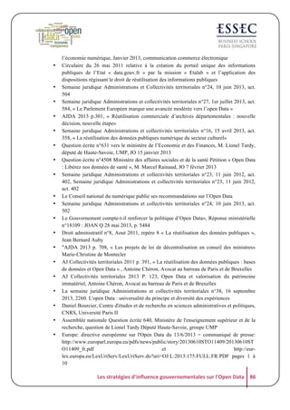 •

•
•
•
•
•
•
•

•
•
•
•
•
•
•
•
•
•
•

l’économie numérique, Janvier 2013, communication commerce électronique
Circulaire du 26 mai 2011 relative à la création du portail unique des informations
publiques de l’Etat « data.gouv.fr » par la mission « Etalab » et l’application des
dispositions régissant le droit de réutilisation des informations publiques
Semaine juridique Administrations et Collectivités territoriales n°24, 10 juin 2013, act.
504
Semaine juridique Administrations et collectivités territoriales n°27, 1er juillet 2013, act.
584, « Le Parlement Européen marque une avancée modérée vers l’open Data »
AJDA 2013 p.301, « Réutilisation commerciale d’archives départementales : nouvelle
décision, nouvelle étape»
Semaine juridique Administrations et collectivités territoriales n°16, 15 avril 2013, act.
358, « La réutilisation des données publiques numérique du secteur culturel»
Question écrite n°631 vers le ministère de l’Economie et des Finances, M. Lionel Tardy,
député de Haute-Savoie, UMP, JO 15 janvier 2013
Question écrite n°4508 Ministère des affaires sociales et de la santé Pétition « Open Data
: Libérez nos données de santé », M. Marcel Rainaud, JO 7 février 2013
Semaine juridique Administrations et collectivités territoriales n°23, 11 juin 2012, act.
402, Semaine juridique Administrations et collectivités territoriales n°23, 11 juin 2012,
act. 402
Le Conseil national du numérique publie ses recommandations sur l’Open Data
Semaine juridique Administrations et collectivités territoriales n°24, 10 juin 2013, act.
502
Le Gouvernement compte-t-il renforcer la politique d’Open Data», Réponse ministérielle
n°18109 : JOAN Q 28 mai 2013, p. 5484
Droit administratif n°8, Aout 2011, repère 8 « La réutilisation des données publiques »,
Jean Bernard Auby
"AJDA 2013 p. 708, « Les projets de loi de décentralisation en conseil des ministres»
Marie-Christine de Montecler
AJ Collectivités territoriales 2011 p. 391, « La réutilisation des données publiques : bases
de données et Open Data » , Antoine Chéron, Avocat au barreau de Paris et de Bruxelles
AJ Collectivités territoriales 2013 P. 123, Open Data et valorisation du patrimoine
immatériel, Antoine Chéron, Avocat au barreau de Paris et de Bruxelles
La semaine juridique Administrations et collectivités territoriales n°38, 16 septembre
2013, 2260. L'open Data : universalité du principe et diversité des expériences
Daniel Bourcier, Centre d'études et de recherche en sciences administratives et politiques,
CNRS, Université Paris II
Assemblée nationale Question écrite 640, Ministère de l'enseignement supérieur et de la
recherche, question de Lionel Tardy Député Haute-Savoie, groupe UMP
Europe: directive européenne sur l'Open Data du 13/6/2013 = communiqué de presse:
http://www.europarl.europa.eu/pdfs/news/public/story/20130610STO11409/20130610ST
O11409_fr.pdf
et
http://eurlex.europa.eu/LexUriServ/LexUriServ.do?uri=OJ:L:2013:175:FULL:FR:PDF pages 1 à
10

Les	
  stratégies	
  d'influence	
  gouvernementales	
  sur	
  l'Open	
  Data	
   86	
  

 