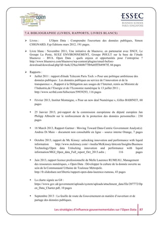 7.4. BIBLIOGRAPHIE (LIVRES, RAPPORTS, LIVRES BLANCS)
! Livres :
L'Open Data : Comprendre l'ouverture des données publiques, Simon
CHIGNARD, Fyp Editions mars 2012, 191 pages.
! Livre blanc : Novembre 2011, Une initiative de bluenove, en partenariat avec SNCF, Le
Groupe La Poste, SUEZ ENVIRONNEMENT, Groupe POULT sur la base de l’étude
bluenove – BVA. Open Data : quels enjeux et opportunités pour l’entreprise ?
http://www.bluenove.com/bluenove/wp-content/plugins/email-beforedownload/download.php?dl=6a4c329ea3460b77fb9a8fff3b8987ff, 66 pages
! Rapports :
• Juillet 2011 : rapport d'étude Telecom Paris Tech :« Pour une politique ambitieuse des
données publiques : Les données publiques au service de l’innovation et de la
transparence » , Rapport à la Délégation aux usages de l’Internet, remis au Ministre de
l’Industrie,de l’Energie et de l’Economie numérique le 13 juillet 2011 ;
http://www.scribd.com/fullscreen/59939293, 116 pages
•

Février 2013, Institut Montaigne, « Pour un new deal Numérique », Gilles BABINET, 60
pages

•

25 Janvier 2013, pré-rapport de la commission européenne du député européen Jan
Philipp Albrecht sur le renforcement de la protection des données personnelles : 230
pages

•

18 March 2013, Rapport Gartner : Moving Toward Data-Centric Government Analyst(s):
Andrea Di Maio – document non consultable en ligne – source interne Orange, 7 pages

•

Octobre 2013, rapport de Mc Kinsey: unlocking innovation and performance with liquid
information
http://www.mckinsey.com/~/media/McKinsey/dotcom/Insights/Business
Technology/Open data Unlocking innovation and performance with liquid
information/MGI_Open_data_Full_report_Oct_2013.ashx ;
116
pages

•

Juin 2013, rapport licence professionnelle de Melle Laurence RUMEAU, Management
des ressources numériques, « Open Data : Développer la culture de la donnée ouverte au
sein de la Communauté Urbaine de Toulouse Métropole.
http://fr.slideshare.net/libertic/rapport-open-data-laurence-rumeau, 43 pages

•

La charte signée au G8 :
https://www.gov.uk/government/uploads/system/uploads/attachment_data/file/207772/Op
en_Data_Charter.pdf, 10 pages

•

Septembre 2013 : La feuille de route du Gouvernement en matière d’ouverture et de
partage des données publiques.

Les	
  stratégies	
  d'influence	
  gouvernementales	
  sur	
  l'Open	
  Data	
   87	
  

 