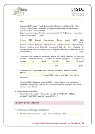 http://www.gouvernement.fr/sites/default/files/fichiers_joints/donnees-publiques.pdf, 5
pages
•

Septembre 2013 : rapport Claudy Lebreton, Président du Conseil général des Côtes
d’Armor et président de l’Assemblée des départements de France, « Les territoires
numériques de la France de demain »
http://www.strategie.gouv.fr/blog/wp-content/uploads/2013/09/Territoires-et-numériqueRapport-Lebreton.pdf, 177 pages

•

October
22th
Internet
Gouvernement
Forum
summit
2013,
Bali,
http://fr.slideshare.net/ccAustralia/igf-internet-governance-22-october-2013
(NDLR:
Romain Lacombe, Secretariat général pour la Modernisation de l’action publique,
Premier ministre, from FRANCE Government had also been scheduled for
teleconferencing, but unfortunately due to technical obstacles he could not do the
teleconference),
16
pages

•

Novembre 2013 : rapport de Mohammed Adnène TROJETTE, Magistrat à la Cour des
Comptes au Premier Ministre. L’ouverture des données publiques : Les exceptions au
principe
de
gratuité
sont-elles
toutes
légitimes?
http://www.gouvernement.fr/presse/remise-du-rapport-trojette-sur-l-ouverture-desdonnees-publiques,
121
pages.

•

Novembre 2013 : Charte du G8 pour l’ouverture des données publiques, Premier
Ministre, http://www.gouvernement.fr/sites/default/files/fichiers_joints/plan-actionfrance_version_francaise.pdf, 43 pages (NDLR : mise en ligne donc 4 mois après le
sommet !)

•

Novembre 2013 : Document interne de l’UDI : L’Open Data un levier majeur pour
moderniser la démocratie, fabriquer de la croissance durable et augmenter nos recettes
fiscales – Alain Dolium

! Présentations & Séminaires
• L’exploitation des données publiques dans le cadre du BIG DATA – DEPREZ
GUIGNOT ASSOCIES, société d’avocat, 15/11/2013

7.5. LIENS ET REFERENCES

! Les liens des institutions gouvernementales :
•

Direction de l’information Légale et Administrative (DILA) : www.dila.premierministre.gouv.fr.

Les	
  stratégies	
  d'influence	
  gouvernementales	
  sur	
  l'Open	
  Data	
   88	
  

 