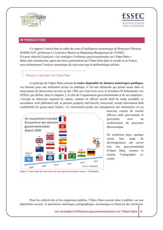 INTRODUCTION
Ce rapport s’inscrit dans le cadre du cours d’intelligence économique de Monsieur Christian
HARBULOT, professeur à l’executive Master en Marketing Management de l’ESSEC.
Il a pour objectif d’analyser « les stratégies d’influence gouvernementales sur l’Open Data ».
Dans cette introduction, après une brève présentation de l’Open Data dans le monde et en France,
nous présenterons l’analyse sémantique du sujet ainsi que la méthodologie utilisée.

Origines et principes de l’Open Data
Le principe de l’Open Data consiste à rendre disponible les données numériques publiques
via Internet pour une utilisation privée ou publique. C’est une démarche qui prend racine dans le
mouvement de démocratie ouverte né dès 1966 aux Etats-Unis avec le Freedom Of Information Act
(FOIA), qui définit, dans le chapitre 5, le rôle de l’organisation gouvernementale et de ses employés :
« Except as otherwise required by statute, matters of official record shall be made available, in
accordance with published rule, to persons properly and directly concerned, except information held
confidential for good cause found ». Ce mouvement prône une transparence des institutions via un
nouveau contrat de société
efficace entre gouvernants et
gouvernés,
avec
un
renforcement du processus
démocratique.
De nombreux pays, quelque
soient
leur
stade
de
développement, ont ouvert
leur site gouvernemental
d’Open Data, comme le
montre
l’infographie
cicontre.

Figure 1 : historique des ouvertures des sites gouvernementaux (source : Wikipédia)

Pour les collectivités et les organismes publics, l’Open Data consiste donc à publier, sur une
plateforme ouverte, le patrimoine statistique, cartographique, économique et financier des territoires.

Les	
  stratégies	
  d'influence	
  gouvernementales	
  sur	
  l'Open	
  Data	
   8	
  

 