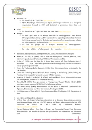 •

•
•

Royaume Uni
o Le site officiel de l’Open Data http://data.gov.uk
o Open Knowledge Foundation (The Open Knowledge Foundation is a non-profit
organisation founded in 2004 and dedicated to promoting Open Data …):
http://okfn.org
Inde :
o Le site officiel de l’Open Data lancé le 8 Août 2013 : http://data.gov.in
Afrique :
o Le site Open Data de la Banque Africaine du Développement : The African
Development Bank Group (AfDB) is committed to supporting statistical development
in Africa as a sound basis for designing and managing effective development policies
for reducing poverty on the continent). http://opendataforafrica.org,
o Le site du groupe de la Banque Africaine du Développement :
http://www.afdb.org/fr/knowledge/statistics/open-data-for-africa/
o Le site officiel d’hébergement des données : http://africaopendata.org

! Références bibliographiques sur l’Open Data aux Etats-Unis et en Grande Bretagne
•
•

•
•
•
•
•
•

Arthur, C. & Cross, M. (2006). Give us back our crown jewels. Guardian, March 9, 2006,
http://www.guardian.co.uk/technology/2006/mar/09/education.epublic.
Arthur, C. (2008). Are the Show Us A Better Way winners safe from Ordnance Survey?
November 12, 2008, http://www.guardian.co.uk/technology/blog/2008/nov/12/ordnancesurvey-google-maps-copyright.
Centre for Technology Policy Research (2010). Open Government, Some next steps for the
UK, London:
Centre for Technology Policy Research. Chief Secretary to the Treasury (2009). Putting the
Frontline First: Smarter Government, London: HMGovernment.
Newbery, B. Bently, L. & Pollock, R. (2008). Models of Public Sector Information Provision
via Trading Funds, London: BERR and HM Treasury.
Reynolds, M. (2009). Open government or ‘Transparency Theater? Msnbc, July 24, 2009,
http://www.msnbc.msn.com/id/32128642/ns/politics-cq_politics/.
The White House. (2009). Memorandum for the Heads of Executive Departments and
Agencies, Transparency and Open Government, Washington: OMB.
U.S. Department of State. (2010). Open Government Plan, Washington: U.S. Department of
State.

! Les vidéos sur l’Open Data (sélection)
• L’Open Data à la loupe : le Spot de présentation de la démarche d'ouverture des données
numériques publiques, initié par LiberTIC, soutenu par Nantes Métropole et réalisé par A2B
Production
en
licence
Art
Libre.a
vidéo
de
l’association
Libertic.
http://youtu.be/aHxv_2BMJfw
• Harvard Business School : Open Data vs. Privacy and Community Change. Panel discussion
with researchers and activists to discuss how governments and corporations use data about
your
community ?

Les	
  stratégies	
  d'influence	
  gouvernementales	
  sur	
  l'Open	
  Data	
   90	
  

 