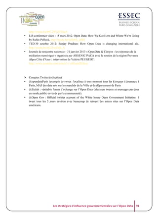 •
•
•

http://youtu.be/h8C2WGNYSgA
Lift conference video : 15 mars 2012. Open Data: How We Got Here and Where We're Going
by Rufus Pollock. http://youtu.be/6cRtbA_d4RI
TED 30 octobre 2012: Sanjay Pradhan: How Open Data is changing international aid.
http://youtu.be/zG21nyJNB_A
Journée de rencontre nationale - 31 janvier 2013 « OpenData & Citoyen : les réponses de la
médiation numérique » organisée par ARSENIC PACA avec le soutien de la région Provence
Alpes Côte d'Azur : intervention de Valérie PEUGEOT:
http://www.youtube.com/watch?v=obGqmlEQwjs

! Comptes Twitter (sélection)
• @opendataParis (exemple de tweet : localisez à tous moment tous les kiosques à journaux à
Paris, MAJ des data sets sur les marchés de la Ville et du département de Paris
• @Etalab : véritable forum d’échange sur l’Open Data (plusieurs tweets et messages pas jour
en mode public envoyés par la communauté).
• @Open Gov : Official twitter account of the White house Open Government Initiative. 1
tweet tous les 5 jours environ avec beaucoup de retweet des autres sites sur l’Open Data
américain.

Les	
  stratégies	
  d'influence	
  gouvernementales	
  sur	
  l'Open	
  Data	
   91	
  

 