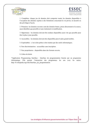 1. Complètes: chaque jeu de données doit comporter toutes les données disponibles à
l’exception des données sujettes à des limitations concernant la vie privée, la sécurité ou
des privilèges d’accès.
2. Primaires: les données ouvertes sont des données brutes, prises directement à la source,
aussi détaillées que possible et sans traitement ni modification.
3. Opportunesჼ: les données doivent être rendues disponibles aussi vite que possible pour
être le plus à jour possible.
4. Accessiblesჼ: les données doivent être disponibles pour le plus grand nombre.
5. Exploitablesჼ: c’est à dire prêtes à être traitées par des outils informatiques.
6. Non discriminatoiresჼ: accessibles sans inscription.
7. Non propriétairesჼ: disponibles dans des formats ouverts.
8. Libres de droits
*Application Programming Interface : Interface de programmation fournie par un programme
informatique. Elle permet l’interaction des programmes les uns avec les autres.
http://fr.wikipedia.org/wiki/Interface_de_programmation

Les	
  stratégies	
  d'influence	
  gouvernementales	
  sur	
  l'Open	
  Data	
   94	
  

 