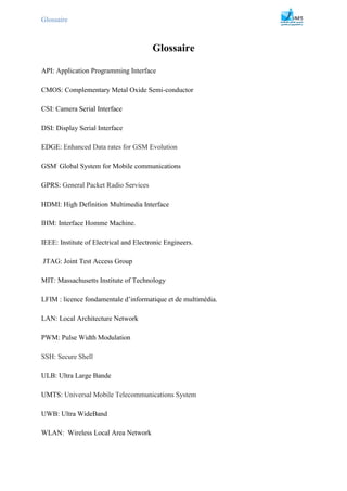 Glossaire
Glossaire
API: Application Programming Interface
CMOS: Complementary Metal Oxide Semi-conductor
CSI: Camera Serial Interface
DSI: Display Serial Interface
EDGE: Enhanced Data rates for GSM Evolution
GSM:
Global System for Mobile communications
GPRS: General Packet Radio Services
HDMI: High Definition Multimedia Interface
IHM: Interface Homme Machine.
IEEE: Institute of Electrical and Electronic Engineers.
JTAG: Joint Test Access Group
MIT: Massachusetts Institute of Technology
LFIM : licence fondamentale d’informatique et de multimédia.
LAN: Local Architecture Network
PWM: Pulse Width Modulation
SSH: Secure Shell
ULB: Ultra Large Bande
UMTS: Universal Mobile Telecommunications System
UWB: Ultra WideBand
WLAN: Wireless Local Area Network
 