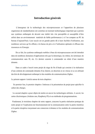 Introduction générale
1
Introduction générale
L’émergence de la technologie des microprocesseurs et l’apparition de plusieurs
organismes de standardisation ont constitue un tournant technologique important qui a permis
aux systèmes embarqués de devenir une réalité très vite perceptible et susceptible d’être
utilisé dans un environnement matériels de faible performances ( si l’on compare au PC de
bureau d’aujourd’hui). Leur succès est en grande partie dû à leurs facilités d’utilisation, aux
nombreux services qu’ils offrent, à la baisse de prix et à l’utilisation optimale et efficace des
ressources et d’énergie.
De ce fait, les systèmes embarqués mobiles à base de microprocesseurs ont été introduit
dans de nombreux domaines d’applications tels que la domotique, les robots, les terminaux de
communication sans fil, etc. Ce dernier consiste à commander un robot d’une manière
distante.
Dans ce cadre s’inscrit notre projet de stage de fin d’étude qui consiste à la réalisation
d’une solution de commande distante d’un chariot, en direction et en vitesse et ce en utilisant
des kits de développement embarqué et des modules de communications Zigbee.
Le présent rapport s’article autour de trois chapitres :
En premier lieu, le premier chapitre s’intéresse à la présentation du projet pour spécifier le
cahier des charges.
Le second chapitre a pour objets de mettre en œuvre les technologies utilisées. A savoir, les
cartes électroniques (Arduino uno, Raspberry PI) et ses méthodes de programmations.
Finalement, le troisième chapitre de notre rapport, concerne la partie réalisation pratique de
notre projet et l’explication de fonctionnement de la communication entre la partie émettrice
et la partie réceptrice moyennant une connexion à distance et les modules de communications
Zigbee.
 