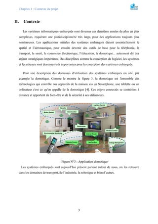 Chapitre 1 : Contexte du projet
3
II. Contexte
Les systèmes informatiques embarqués sont devenus ces dernières années de plus en plus
complexes, requérant une pluridisciplinarité très large, pour des applications toujours plus
nombreuses. Les applications initiales des systèmes embarqués étaient essentiellement le
spatial et l’aéronautique, pour ensuite devenir des outils de base pour la téléphonie, le
transport, la santé, le commerce électronique, l’éducation, la domotique... autrement dit des
enjeux stratégiques importants. Des disciplines comme la conception de logiciel, les systèmes
et les réseaux sont devenues très importantes pour la conception des systèmes embarqués.
Pour une description des domaines d’utilisation des systèmes embarqués on site, par
exemple la domotique. Comme le montre la figure 3, la domotique est l'ensemble des
technologies qui contrôle nos appareils de la maison via un Smartphone, une tablette ou un
ordinateur c'est ce qu'on appelle de la domotique [4]. Ces objets connectés se contrôlent à
distance et apportent du bien-être et de la sécurité à ses utilisateurs.
-Figure N°3 : Application domotique-
Les systèmes embarqués sont aujourd’hui présent partout autour de nous, on les retrouve
dans les domaines de transport, de l’industrie, la robotique et bien d’autres.
 