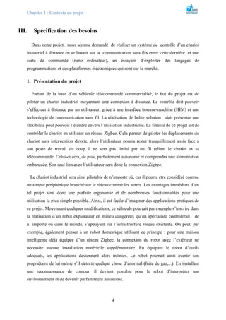 Chapitre 1 : Contexte du projet
4
III. Spécification des besoins
Dans notre projet, nous somme demandé de réaliser un système de contrôle d’un chariot
industriel à distance en se basant sur la communication sans fils entre cette dernière et une
carte de commande (nano ordinateur), en essayant d’exploiter des langages de
programmations et des plateformes électroniques qui sont sur la marché.
1. Présentation du projet
Partant de la base d’un véhicule télécommandé commercialisé, le but du projet est de
piloter un chariot industriel moyennant une connexion à distance. Le contrôle doit pouvoir
s’effectuer à distance par un utilisateur, grâce à une interface homme-machine (IHM) et une
technologie de communication sans fil. La réalisation de ladite solution doit présenter une
flexibilité pour pouvoir l’étendre envers l’utilisation industrielle. La finalité de ce projet est de
contrôler le chariot en utilisant un réseau Zigbee. Cela permet de piloter les déplacements du
chariot sans intervention directe, alors l’utilisateur pourra rester tranquillement assis face à
son poste de travail du coup il ne sera pas limité par un fil reliant le chariot et sa
télécommande. Celui-ci sera, de plus, parfaitement autonome et comprendra une alimentation
embarquée. Son seul lien avec l’utilisateur sera donc la connexion Zigbee.
Le chariot industriel sera ainsi pilotable de n’importe où, car il pourra être considéré comme
un simple périphérique branché sur le réseau comme les autres. Les avantages immédiats d’un
tel projet sont donc une parfaite ergonomie et de nombreuses fonctionnalités pour une
utilisation la plus simple possible. Ainsi, il est facile d’imaginer des applications pratiques de
ce projet. Moyennant quelques modifications, ce véhicule pourrait par exemple s’inscrire dans
la réalisation d’un robot explorateur en milieu dangereux qu’un spécialiste contrôlerait de
n’ importe où dans le monde, s’appuyant sur l’infrastructure réseau existante. On peut, par
exemple, également penser à un robot domestique utilisant ce principe : pour une maison
intelligente déjà équipée d’un réseau Zigbee, la connexion du robot avec l’extérieur ne
nécessite aucune installation matérielle supplémentaire. En équipant le robot d’outils
adéquats, les applications deviennent alors infinies. Le robot pourrait ainsi avertir son
propriétaire de lui même s’il détecte quelque chose d’anormal (fuite de gaz,...). En installant
une reconnaissance de contour, il devient possible pour le robot d’interpréter son
environnement et de devenir parfaitement autonome.
 