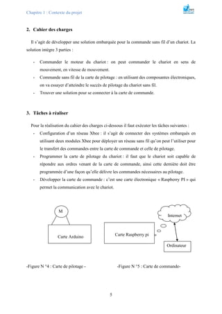 Chapitre 1 : Contexte du projet
5
2. Cahier des charges
Il s’agit de développer une solution embarquée pour la commande sans fil d’un chariot. La
solution intègre 3 parties :
- Commander le moteur du chariot : on peut commander le chariot en sens de
mouvement, en vitesse de mouvement.
- Commande sans fil de la carte de pilotage : en utilisant des composantes électroniques,
on va essayer d’atteindre le succès de pilotage du chariot sans fil.
- Trouver une solution pour se connecter à la carte de commande.
3. Tâches à réaliser
Pour la réalisation du cahier des charges ci-dessous il faut exécuter les tâches suivantes :
- Configuration d’un réseau Xbee : il s’agit de connecter des systèmes embarqués en
utilisant deux modules Xbee pour déployer un réseau sans fil qu’on peut l’utiliser pour
le transfert des commandes entre la carte de commande et celle de pilotage.
- Programmer la carte de pilotage du chariot : il faut que le chariot soit capable de
répondre aux ordres venant de la carte de commande, ainsi cette dernière doit être
programmée d’une façon qu’elle délivre les commandes nécessaires au pilotage.
- Développer la carte de commande : c’est une carte électronique « Raspberry PI » qui
permet la communication avec le chariot.
-Figure N °4 : Carte de pilotage - -Figure N °5 : Carte de commande-
Carte Arduino
M
Carte Raspberry pi
Internet
Ordinateur
 
