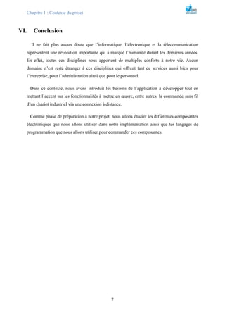 Chapitre 1 : Contexte du projet
7
VI. Conclusion
Il ne fait plus aucun doute que l’informatique, l’électronique et la télécommunication
représentent une révolution importante qui a marqué l’humanité durant les dernières années.
En effet, toutes ces disciplines nous apportent de multiples conforts à notre vie. Aucun
domaine n’est resté étranger à ces disciplines qui offrent tant de services aussi bien pour
l’entreprise, pour l’administration ainsi que pour le personnel.
Dans ce contexte, nous avons introduit les besoins de l’application à développer tout en
mettant l’accent sur les fonctionnalités à mettre en œuvre, entre autres, la commande sans fil
d’un chariot industriel via une connexion à distance.
Comme phase de préparation à notre projet, nous allons étudier les différentes composantes
électroniques que nous allons utiliser dans notre implémentation ainsi que les langages de
programmation que nous allons utiliser pour commander ces composantes.
 