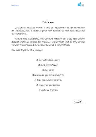 Dédicace
Dédicace
Je dédie ce modeste travail à celle qui m’a donnés la vie, le symbole
de tendresse, qui s’a sacrifiée pour mon bonheur et mon réussite, à ma
mère Mariem…
A mon père Mohamed, école de mon enfance, qui a été mon ombre
durant toutes les années des études, et qui a veillé tout au long de ma
vie à m’encourager, à me donner l'aide et à me protéger.
Que dieu le garde et le protège.
A mes adorables sœurs,
A mon frère Nizar,
A mes amis,
A tous ceux qui me sont chères,
A tous ceux qui m’aiment,
A tous ceux que j’aime,
Je dédie ce travail.
Bilel …
 