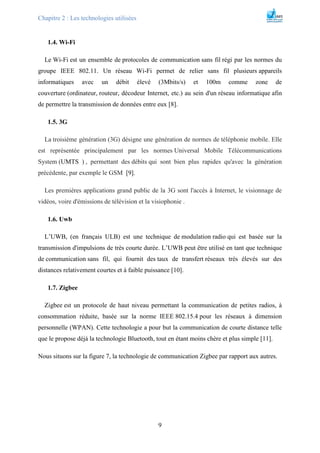 Chapitre 2 : Les technologies utilisées
9
1.4. Wi-Fi
Le Wi-Fi est un ensemble de protocoles de communication sans fil régi par les normes du
groupe IEEE 802.11. Un réseau Wi-Fi permet de relier sans fil plusieurs appareils
informatiques avec un débit élevé (3Mbits/s) et 100m comme zone de
couverture (ordinateur, routeur, décodeur Internet, etc.) au sein d'un réseau informatique afin
de permettre la transmission de données entre eux [8].
1.5. 3G
La troisième génération (3G) désigne une génération de normes de téléphonie mobile. Elle
est représentée principalement par les normes Universal Mobile Télécommunications
System (UMTS ) , permettant des débits qui sont bien plus rapides qu'avec la génération
précédente, par exemple le GSM [9].
Les premières applications grand public de la 3G sont l'accès à Internet, le visionnage de
vidéos, voire d'émissions de télévision et la visiophonie .
1.6. Uwb
L’UWB, (en français ULB) est une technique de modulation radio qui est basée sur la
transmission d'impulsions de très courte durée. L’UWB peut être utilisé en tant que technique
de communication sans fil, qui fournit des taux de transfert réseaux très élevés sur des
distances relativement courtes et à faible puissance [10].
1.7. Zigbee
Zigbee est un protocole de haut niveau permettant la communication de petites radios, à
consommation réduite, basée sur la norme IEEE 802.15.4 pour les réseaux à dimension
personnelle (WPAN). Cette technologie a pour but la communication de courte distance telle
que le propose déjà la technologie Bluetooth, tout en étant moins chère et plus simple [11].
Nous situons sur la figure 7, la technologie de communication Zigbee par rapport aux autres.
 