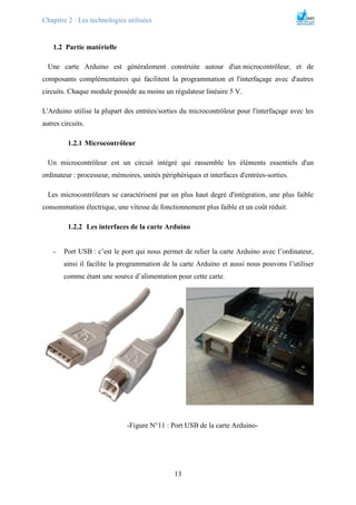 Chapitre 2 : Les technologies utilisées
13
1.2 Partie matérielle
Une carte Arduino est généralement construite autour d'un microcontrôleur, et de
composants complémentaires qui facilitent la programmation et l'interfaçage avec d'autres
circuits. Chaque module possède au moins un régulateur linéaire 5 V.
L'Arduino utilise la plupart des entrées/sorties du microcontrôleur pour l'interfaçage avec les
autres circuits.
1.2.1 Microcontrôleur
Un microcontrôleur est un circuit intégré qui rassemble les éléments essentiels d'un
ordinateur : processeur, mémoires, unités périphériques et interfaces d'entrées-sorties.
Les microcontrôleurs se caractérisent par un plus haut degré d'intégration, une plus faible
consommation électrique, une vitesse de fonctionnement plus faible et un coût réduit.
1.2.2 Les interfaces de la carte Arduino
- Port USB : c’est le port qui nous permet de relier la carte Arduino avec l’ordinateur,
ainsi il facilite la programmation de la carte Arduino et aussi nous pouvons l’utiliser
comme étant une source d’alimentation pour cette carte.
-Figure N°11 : Port USB de la carte Arduino-
 