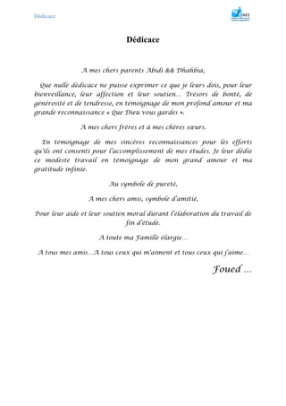 Dédicace
Dédicace
A mes chers parents Abidi && Dhahbia,
Que nulle dédicace ne puisse exprimer ce que je leurs dois, pour leur
bienveillance, leur affection et leur soutien… Trésors de bonté, de
générosité et de tendresse, en témoignage de mon profond amour et ma
grande reconnaissance « Que Dieu vous gardes ».
A mes chers frères et à mes chères sœurs.
En témoignage de mes sincères reconnaissances pour les efforts
qu’ils ont consenti pour l’accomplissement de mes études. Je leur dédie
ce modeste travail en témoignage de mon grand amour et ma
gratitude infinie.
Au symbole de pureté,
A mes chers amis, symbole d’amitié,
Pour leur aide et leur soutien moral durant l’élaboration du travail de
fin d’étude.
A toute ma Famille élargie…
A tous mes amis…A tous ceux qui m'aiment et tous ceux qui j’aime…
Foued …
 